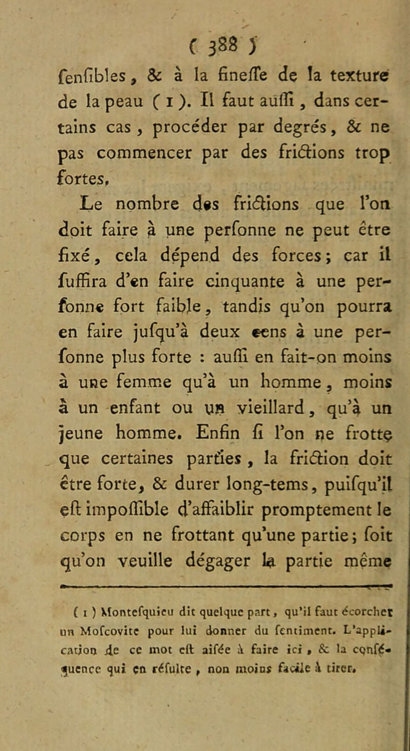 fenfibles, & à la finefTe de la texture de la peau C i )• aulîî, dans cer- tains cas , procéder par degrés, & ne pas commencer par des fridlons trop fortes,, Le nombre dis friélîons que l’on doit faire ^ une perfonne ne peut être fixé, cela dépend des forces ; car il fuffira d’en faire cinquante à une per- fonne fort faible, tandis qu’on pourra en faire jufqu’à deux eens à une per- fonne plus forte : aufll en fait-on moins à une femme qu’à un homme, moins à un enfant ou UP vieillard, qu’à un jeune homme. Enfin fi l’on ne frottç que certaines parties , la friéèion doit être forte, & durer long-tems, puifqu’il eft impofîible d’affaiblir promptement le corps en ne frottant qu’une partie ; foit qu’on veuille dégager 1^ partie même { I ) Vîontefquieu dit quelque part, qu’il faut écorcher un Mofeovite pour lui donner du fentiment. L’appli- cation d,e ce mot eft aifée à faire ici , & la cqnfé» l^uencc qui en réfuUe , non moint facile à tirer.