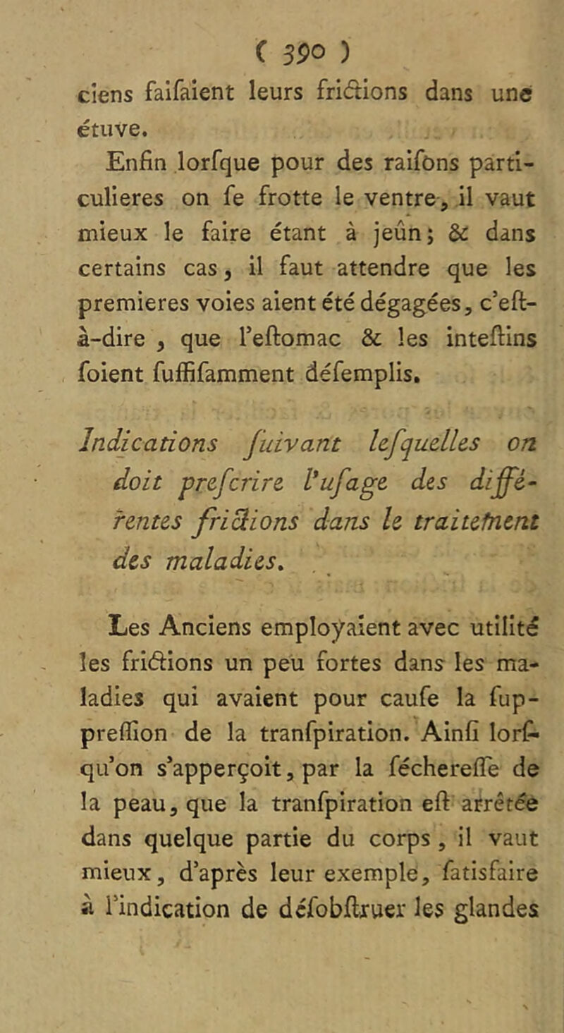 ciens faifaient leurs fridions dans une étuve. Enfin lorfque pour des raifons parti- culières on fe frotte le ventre, il vaut mieux le faire étant à jeûn; & dans certains cas, il faut attendre que les premières voies aient été dégagées, c’eft- à-dire , que Teftomac & les inteftins foient fuffifamment défemplis. Indications fuivant Icfquelles on doit prcfcrire l’ufage des diffé- rentes fripions dans le traitefnent des maladies. Les Anciens employaient avec utilité les friélions un peu fortes dans les ma- ladies qui avaient pour caufe la fup- preflîon de la tranfpiration. Ainfî lors- qu’on s’apperçoit, par la féchereffe de la peau, que la tranfpiration eft arrêtée dans quelque partie du corps , il vaut mieux, d’après leur exemple, Satisfaire à l’indication de défobflruer les glandes