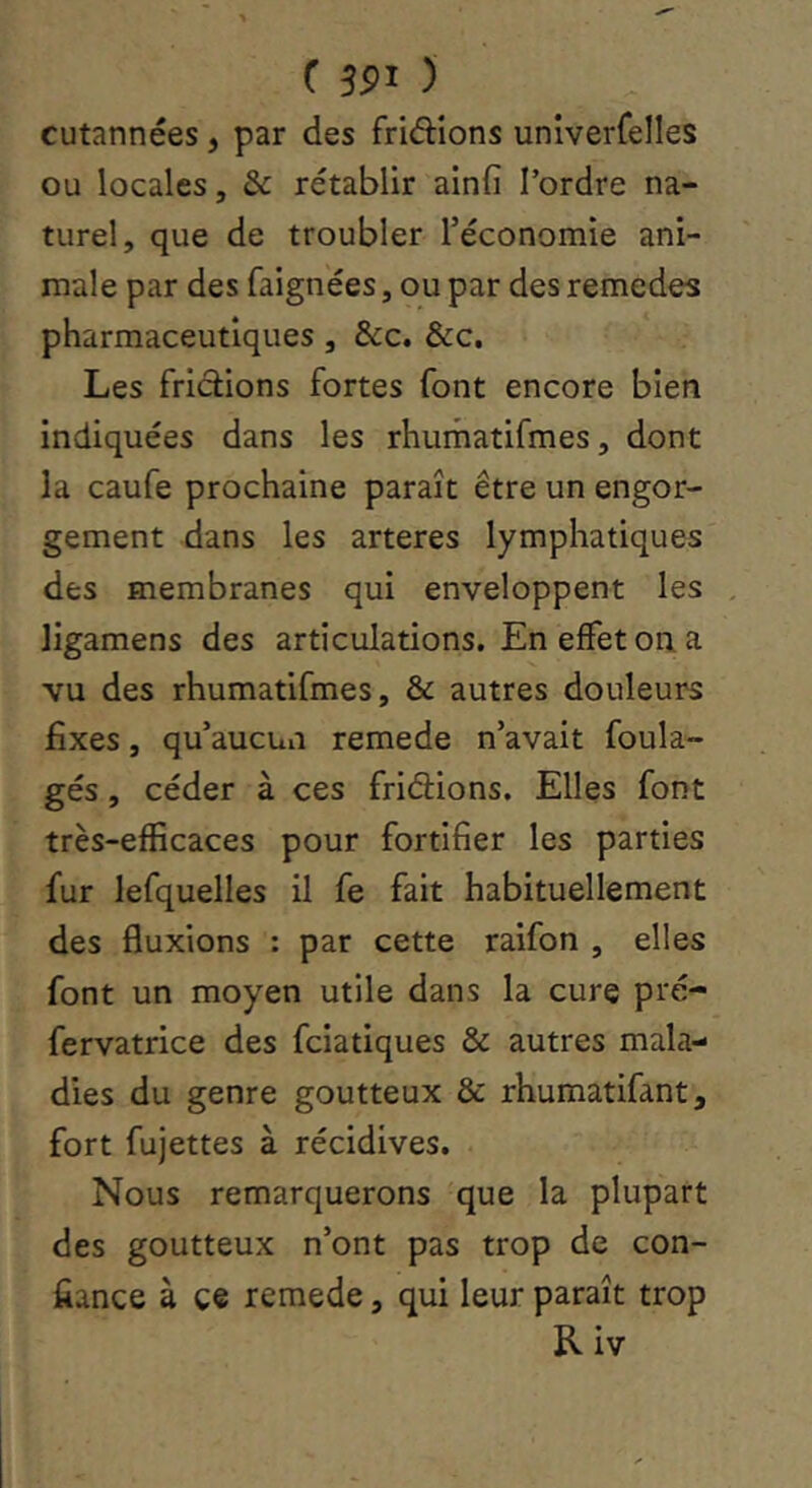 ( ÎPI ) cutannées, par des friâions unîverfelles OU locales, & rétablir ainfi Tordre na- turel, que de troubler Téconomie ani- male par des faignées, ou par des remedes pharmaceutiques, &c. &c. Les fridions fortes font encore bien indiquées dans les rhumatifmes, dont la caufe prochaine paraît être un engor- gement dans les arteres lymphatiques des membranes qui enveloppent les , ligamens des articulations. En effet on. a vu des rhumatifmes, & autres douleurs fixes, qu’aucun remede n’avait foula- gés, céder à ces fridions. Elles font très-efficaces pour fortifier les parties fur lefquelles il fe fait habituellement des fluxions : par cette raifon , elles font un moyen utile dans la cure pré- fervatrice des fciatiques & autres mala- dies du genre goutteux & rhumatifant, fort fujettes à récidives. Nous remarquerons que la plupart des goutteux n’ont pas trop de con- fiance à ce remede, qui leur paraît trop Riv