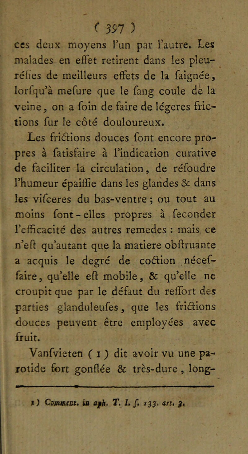 ( 391 ) ces deux moyens Tun par l’autre. Les malades en effet retirent dans les pleu- réiies de meilleurs effets de la faignée, lorfqu’à mefure que le fang coule de la veine, on a foin de faire de légères fric- tions fur le côté douloureux. Les friéfions douces font encore pro- pres à fatisfaire à l’indication curative de faciliter la circulation, de réfoudre l’humeur épaiffie dans les glandes & dans les vifceres du bas-ventre ; ou tout au moins font - elles propres à féconder l’efficacité des autres remedes : mais ce n’eft qu’autant que la matière obftruante a acquis le degré de coétion nécef- faire, qu’elle efl: mobile, & qu’elle ne croupit que par le défaut du refîbrt des parties glanduleufes, que les fridions douces peuvent être employées avec fruit. Vanfvieten ( i ) dit avoir vu une pa- rotide fort gonflée & très-dure, long-