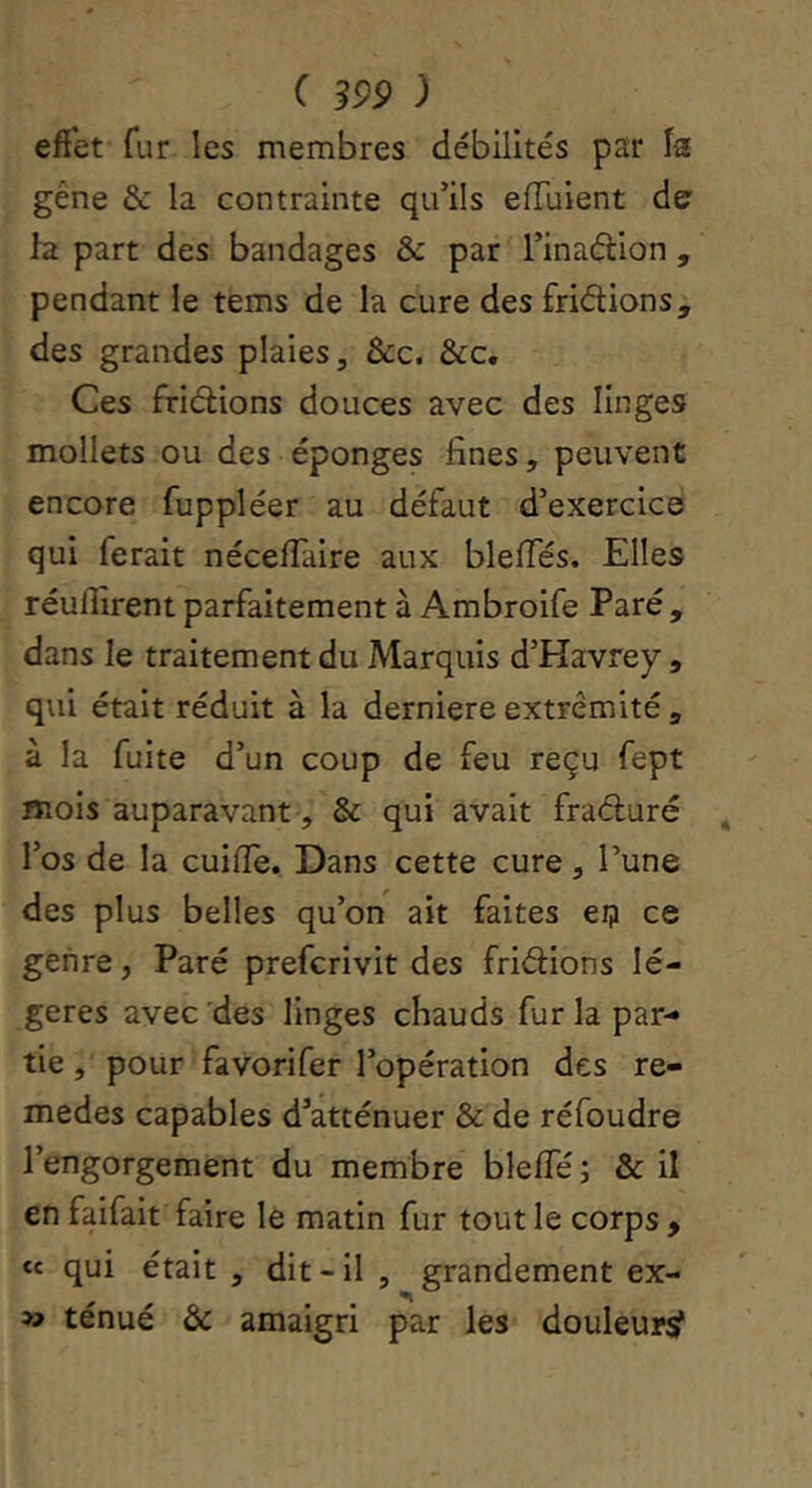 effet fur les membres débilités par la gêne de la contrainte qu’ils eiïuient de la part des bandages & par l’inaéllon , pendant le tems de la cure des fridions, des grandes plaies, &c. &c. Ces fridions douces avec des linges mollets ou des éponges fines, peuvent encore fuppléer au défaut d’exercice qui ferait nécelTalre aux bleiïes. Elles réunirent parfaitement à Ambroife Paré, dans le traitement du Marquis d’Havrey, qui était réduit à la derniere extrémité , à la fuite d’un coup de feu reçu fept mois auparavant, & qui avait fraduré l’os de la cuifle. Dans cette cure, l’une des plus belles qu’on ait faites ei? ce genre, Paré prefcrlvit des fridlons lé- gères avec'des linges chauds fur la par- tie , pour favorifer l’opération des re- medes capables d’atténuer & de réfoudre l’engorgement du membre blelTé ; & il en faifait faire le matin fur tout le corps , te qui était , dit-il , grandement ex- » ténué & amaigri par les douleurÿ