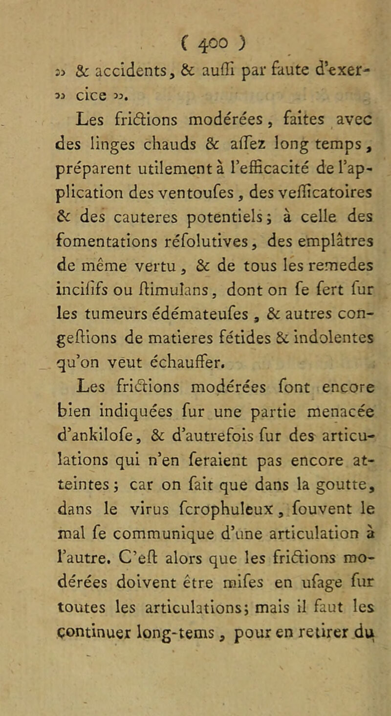 î> & accidents, & auflî par faute dexer- 13 cice 33. Les friâions modérées , faites avec des linges chauds & afTez long temps, préparent utilement à l’efficacité de l’ap- plication des ventoufes, des vefficatoires & des cautères potentiels ; à celle des fomentations réfolutives, des emplâtres de même vertu, & de tous les remedes incilifs ou fiimulans, dont on fe fert fur les tumeurs édémateufes , & autres con- geftions de matières fétides 8c indolentes qu’on veut échauffer. Les fridions modérées font encore bien indiquées fur une partie menacée d’ankilofe, & d’autrefois fur des articu- lations qui n’en feraient pas encore at- teintes ; car on fait que dans la goutte, dans le virus fcrophuleux, fouvent le mal fe communique d’une articulation à l’autre, C’efl: alors que les fridions mo- dérées doivent être raifes en ufage fur toutes les articulations; mais il faut les continuer long-tems, pour en retirer du