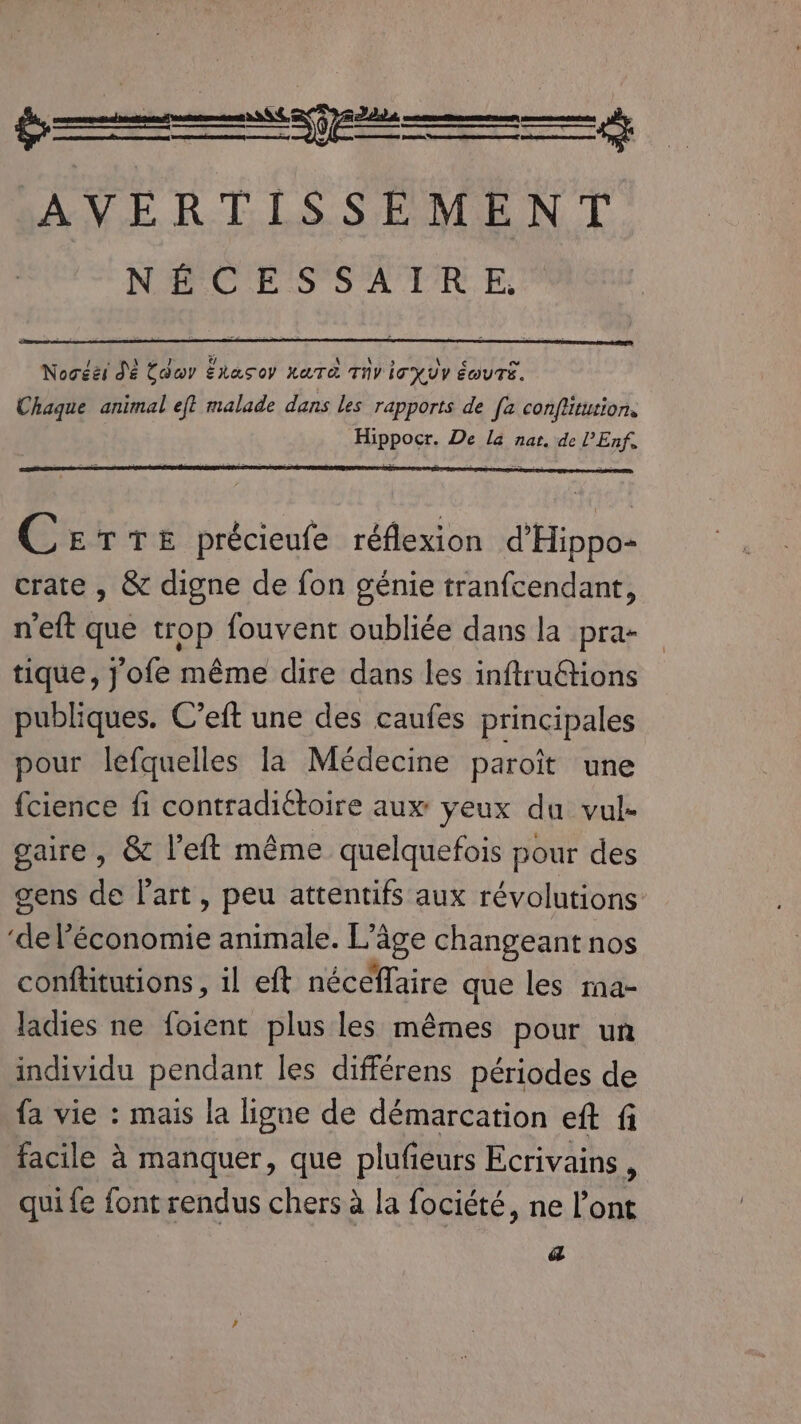 EEE ey Sd! RE Gr Vérone EERE queen one pr en AVERTISSEMENT NÉCESSAIRE, Nocéëi Dé Cow Ékasoy XATA Thy IT HUV ÉGUTE. Chaque animal eft malade dans les rapports de [2 conflitution. Hippocr. De la nat. de l’Enf. Cetre précieufe réflexion d'Hippo- crate , &amp; digne de fon génie tranfcendant, n'eft que trop fouvent oubliée dans la pra- tique, j'ofe même dire dans les inftruétions publiques. C’eft une des caufes principales pour lefquelles la Médecine paroit une fcience fi contradiétoire aux yeux du vul- gaire , &amp; left même quelquefois pour des gens de Part , peu attentifs aux révolutions ‘de Bisobie animale. L’à ‘age changeant nos conftitutions, il eft néceffaire que les ma- ladies ne foient plus les mêmes pour un individu pendant les différens périodes de {a vie : mais la ligne de démarcation eft fi facile à manquer, que plufieurs Ecrivains, qui fe font rendus chers a la fociété, ne l’ont a