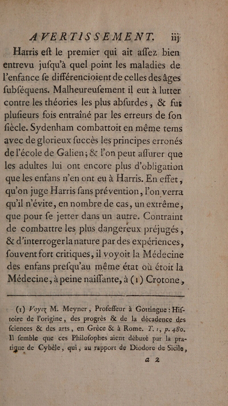 Harris eft le premier qui ait affez bien entrevu jufqu’a quel point les maladies de Venfance fe différencioient de celles des Ages fubféquens. Malheureufement il eut à lutter contre les théories les plus abfurdes, &amp; fus plufieurs fois entrainé par les erreurs de fon fiecle. Sydenham combattoit en méme tems avec de glorieux fucces les principes erronés de l'école de Galien; &amp; l’on peut aflurer que les adultes lui ont encore plus d'obligation que les enfans n’en ont eu à Harris. En effet, qu'on juge Harris fans prévention, l’on verra quil n'évite, en nombre de cas, un extrême, que pour fe jetter dans un autre. Contraint de combattre les plus dangereux préjugés , &amp; d’interrogerlanature par des expériences, fouvent fort critiques, il voyoit la Médecine des enfans prefqu'au même état où étoit la Médecine, à peine naiffante, à (1) Crotone . (x) Voyez M. Meyner, Profeffeur à Gottingue : Hif- toire de l'origine, des progrès &amp; de la décadence des fciences &amp; des arts, en Grèce &amp; à Rome. T. 1, p. 480. Il femble que ces Philofophes aient déburé par la pra- tique de Cybèle, qui, au rapport de Diodore de Sicile, az