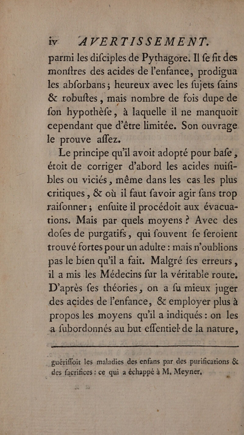 parmi les difciples de Pythagore. Il fe fit des monitres des acides de l'enfance, prodigua les abforbans; heureux avec les fujets fains &amp; robuftes , mais nombre de fois dupe de fon hypothefe, a laquelle il ne manquoit cependant que d’être limitée. Son ouvrage le prouve affez. | Le principe qu'il avoit adopté pour bafe , étoit de corriger d’abord les acides nuifi- bles ou viciés, même dans les cas les plus critiques , &amp; où il faut favoir agir fans trop raifonner; enfuite il procédoit aux évacua- tions. Mais par quels moyens? Avec des dofes de purgatifs, qui fouvent fe feroient trouvé fortes pour un adulte : mais n’oublions pas le bien qu’il a fait. Malgré fes erreurs, il a mis les Médecins fur la véritabie route, D'après fes théories, on a fu mieux juger des acides de l’enfance, &amp; employer plus à propos les moyens qu'il a indiqués : on les a fubordonnés au but effentiel de la nature, guériffoit les maladies des enfans par des purifications &amp; des facrifices : ce qui a échappé à M. Meyner, LA
