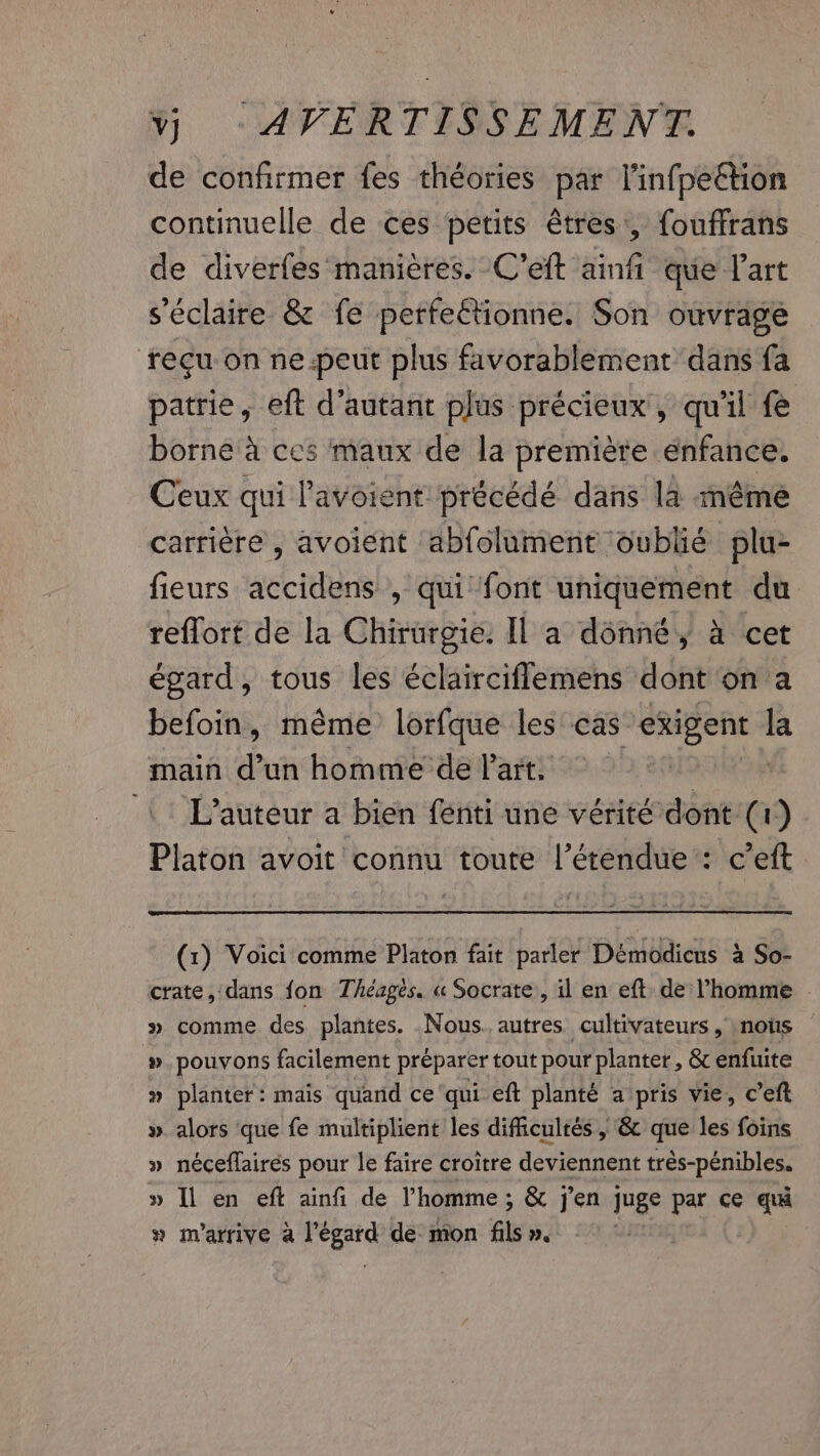 de confirmer fes théories par l'infpeétion continuelle de ces petits êtres, fouffrans de diverfes manières. C’eft ainfi que l’art s'éclaire &amp; fe perfeétionne. Son ouvrage reçu on ne-peut plus favorablement dans fa patrie, eft d'autant plus précieux , qu'il fe borne a ces maux de la première enfance. Ceux qui lavoient: précédé dans la méme carrière , avoient abfolument oublié plu- fieurs accidens , qui font uniquement du reflort de la Chirurgie. Il a donné, à cet égard, tous les éclairciflemens dont on a befoin, même lorfque les cas exigent la main d’un homme de l’art. | | 1: L'auteur a bien fénti une vérité dont (1) Platon avoit connu toute l'étendue : c’eft (1) Voici comme Platon fait parler Démodicus à So- crate, dans fon Théagés. « Socrate, il en eft de l’homme | » comme des plantes. Nous. autres cultivateurs , nots #.pouvons facilement préparer tout pour planter, &amp; enfuite » planter: mais quand ce ‘qui eft planté a pris vie, ceft » alors que fe multiplient les difficultés , &amp; que les foins » néceflairés pour le faire croître deviennent très-pénibles. » Il en eft ainfi de l’homme; &amp; j'en juge par ce qui » m'arrive a lé ped de: mon fils ».