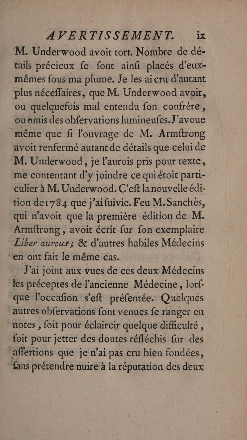 M. Underwood avoit tort. Nombre de dé- tails précieux fe font ainfi placés d’eux- mêmes fous ma plume. Je les ai cru d'autant plus néceffaires, que M. Underwood avoit, ou quelquefois mal entendu fon confrère, ouomis des obfervations lumineufes. J'avoue même que fi l'ouvrage de M. Armitrong avoit renfermé autant de détails que celui de M. Underwood, je laurois pris pour texte, me contentant d’y joindre ce qui étoit parti- culier à M. Underwood. C’eft lanouvelle édi- tion de1784 que j’aifuivie. Feu M. Sanches, qui navoit que la première édition de M. Armftrong , avoit écrit fur fon exemplaire Liber aureus; &amp; d’autres habiles Médecins en ont fait le même cas. J'ai joint aux vues de ces deux Médecins les préceptes de l’ancienne Médecine, lorf- que Voccafion ‘s’eft préfentée. Quelques autres obfervations font venues fe ranger en notes, foit pour éclaircir quelque difficulté, foit pour jetter des doutes réfléchis fur des affertions que je n’ai pas cru bien fondées, “fans prétendre nuire à la réputation des deux