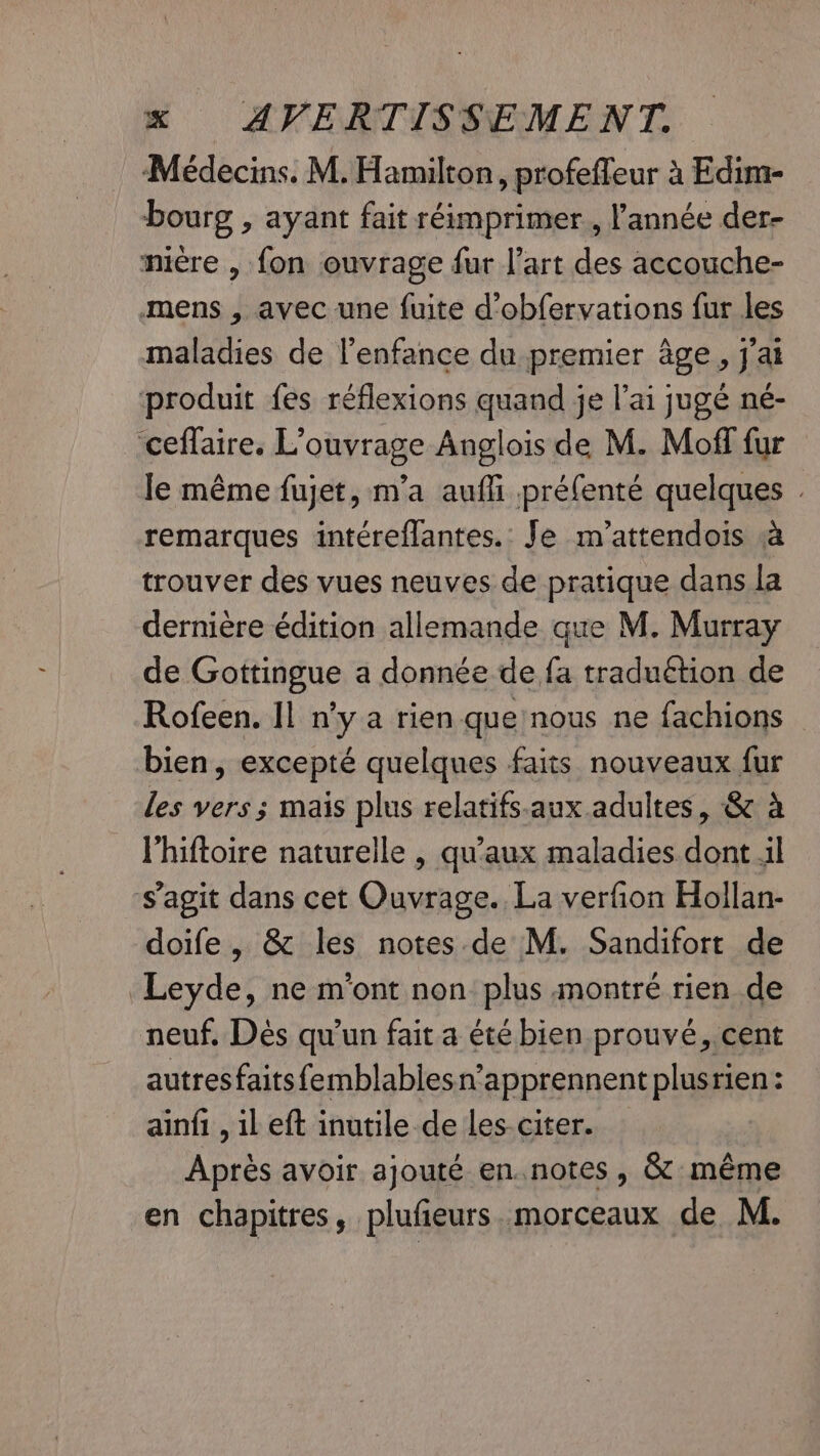 Médecins. M. Hamilton, profefleur à Edim- bourg , ayant fait réimprimer., l'année der- mière , fon ouvrage fur l’art des accouche- mens , avec une fuite d’obfervations fur les maladies de l'enfance du premier age, j'ai produit fes réflexions quand je l’ai jugé né- ceffaire. L'ouvrage Anglois de M. Moff fur le même fujet, m'a aufli préfenté quelques . remarques intéreflantes.: Je m'attendois a trouver des vues neuves de pratique dans la dernière édition allemande que M. Murray de Gottingue a donnée de fa traduétion de Rofeen. Il n’y a rien que nous ne fachions — bien, excepté quelques faits nouveaux fur les vers ; mais plus relatifs.aux adultes, &amp; à l'hiftoire naturelle , qu'aux maladies dont il s’agit dans cet Ouvrage. La verfion Hollan- doife, &amp; les notes de M. Sandifort de Leyde, ne m'ont non plus montré rien de neuf. Dés qu'un fait a été bien prouvé, cent autresfaitsfemblabiesn’apprennent plusrien: ainfi , il eft inutile de les-citer. Après avoir ajouté en.notes, &amp; même en chapitres, plufieurs. morceaux de M.