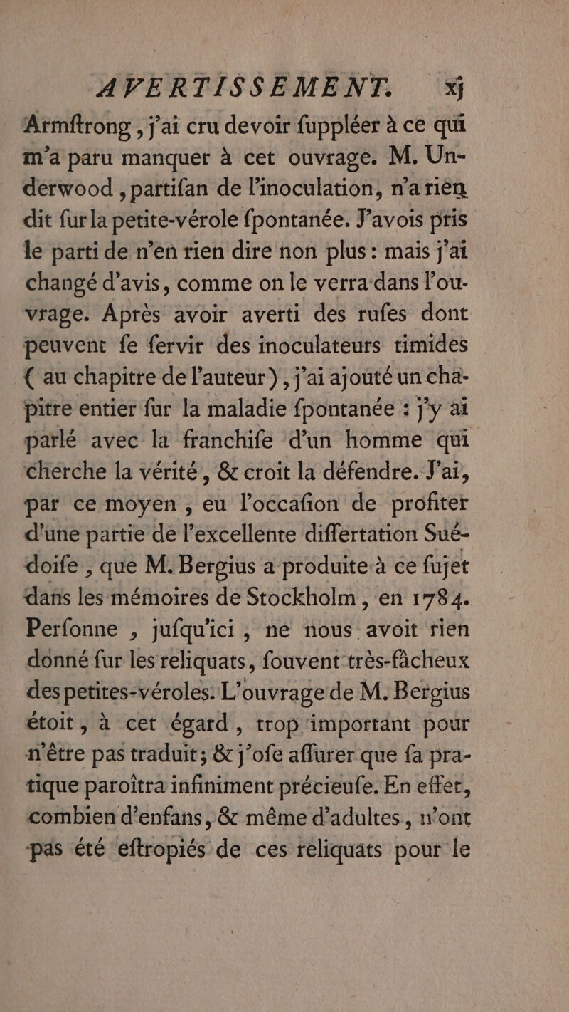 Armftrong , j'ai cru devoir fuppléer à ce qui m’a paru manquer à cet ouvrage. M. Un- derwood , partifan de l’inoculation, n’a rien dit fur la petite-vérole fpontanée. Yavois pris le parti de n’en rien dire non plus: mais j'ai changé d'avis, comme on le verra dans l’ou- vrage. Après avoir averti des rufes dont peuvent fe fervir des inoculateurs timides {au chapitre de l’auteur), j'ai ajouté un cha- pitre entier fur la maladie fpontanée : jy ai parlé avec la franchife d’un homme qui cherche la vérité, &amp; croit la défendre. J'ai, par ce moyen , eu l’occafion de profiter d’une partie de l'excellente differtation Sué- doife , que M. Bergius a produite:a ce fujet dans les mémoires de Stockholm, en 1784. Perfonne , jufqu'ici, ne nous avoit rien donné fur les reliquats, fouvent trés-facheux des petites-véroles: L'ouvrage de M. Bergius étoit ; à cet égard, trop important pour n'être pas traduit; &amp; j’ofe aflurer que fa pra- tique paroitra infiniment précieufe. En effer, combien d’enfans, &amp; même d'adultes, n’ont pas été eftropiés de ces reliquats pour le