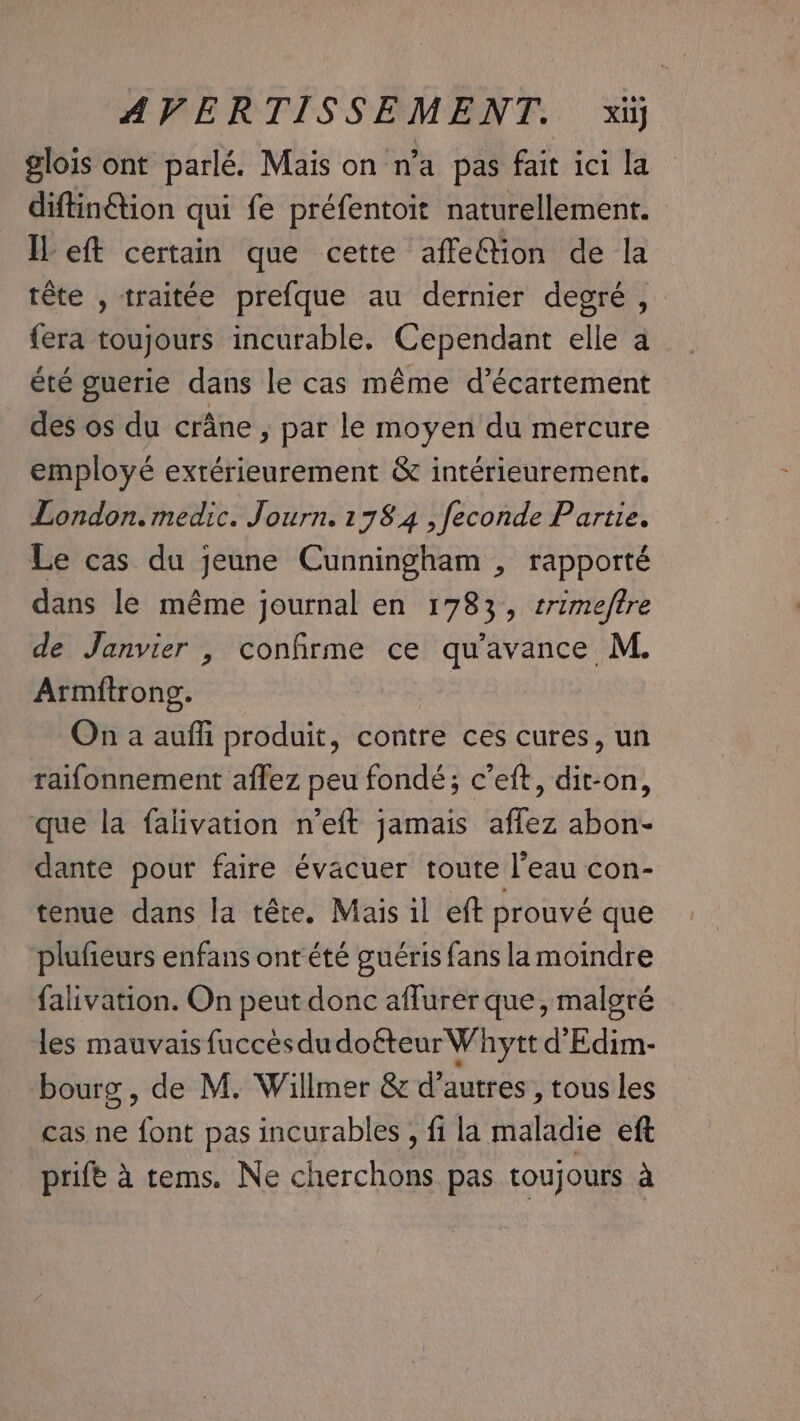 glois ont parlé. Mais on n’a pas fait ici la diftin@ion qui fe préfentoit naturellement. Il eft certain que cette affe@tion de la tête , traitée prefque au dernier degré , {era toujours incurable. Cependant elle a été guerie dans le cas même d’écartement des os du crane, par le moyen du mercure employé extérieurement &amp; intérieurement. London. medic. Journ. 1784 , feconde Partie. Le cas du jeune Cunningham , rapporté dans le même journal en 1783, srime/ftre de Janvier , confirme ce qu’avance M. Armftrong. On a aufli produit, contre ces cures, un raifonnement aflez peu fondé; c’eft, dit-on, que la falivation n’eft jamais affez abon- dante pour faire évacuer toute l'eau con- tenue dans la tête. Mais il eft prouvé que plufieurs enfans ont été guéris fans la moindre falivation. On peut donc aflurer que, malgré les mauvais fuccèsdu doéteur Whytt d'Edim- bourg , de M. Willmer &amp; d’autres, tous les cas ne font pas incurables , fi la maladie eft prife à tems. Ne cherchons pas toujours à