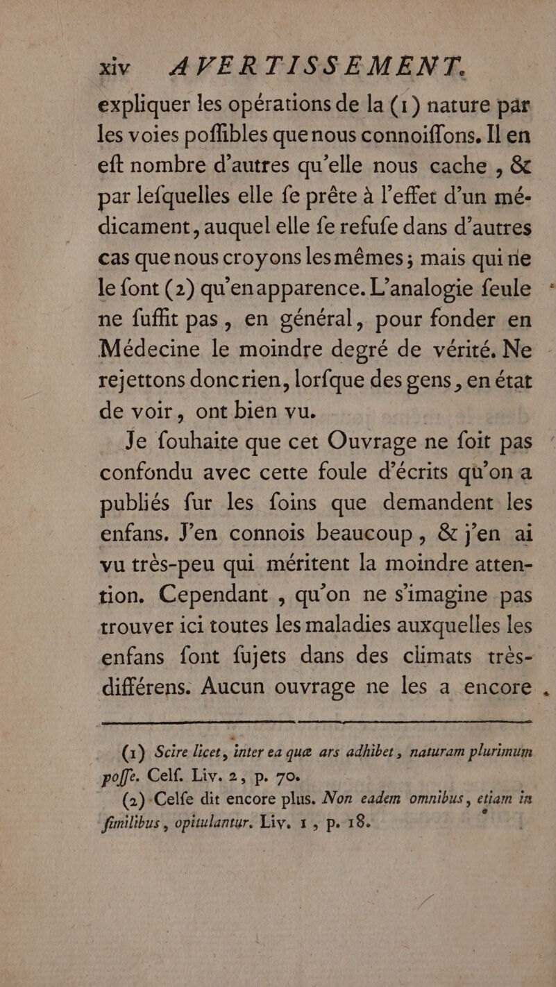expliquer les opérations de la (1) nature par les voies poflibles que nous connoiffons. Il en eft nombre d’autres qu’elle nous cache , &amp; par lefquelles elle fe prête à l'effet d’un mé- dicament, auquel elle fe refufe dans d’autres cas que nous croyons lesmémes; mais quine le font (2) qu'enapparence. L’analogie feule ne fuffit pas, en général, pour fonder en Médecine le moindre degré de vérité. Ne rejettons doncrien, lorfque des gens, en état de voir, ont bien vu. | Je fouhaite que cet Ouvrage ne foit pas confondu avec cette foule d’écrits qu'on a publiés fur les foins que demandent les enfans. J’en connois beaucoup, &amp; j'en ai vu très-peu qui méritent la moindre atten- tion. Cependant , qu'on ne s’imagine pas trouver ici toutes les maladies auxquelles les enfans font fujets dans des climats très- différens. Aucun ouvrage ne les a encore (1) Scire licet, inter ea que ars adhibet, naturam plurimum pole. Celf. Liv. 2, p. 70. (2)-Celfe dit encore plus. Non eadem omnibus, etiam in fimilibus , opitulantur. Liv. 1, p. 18.