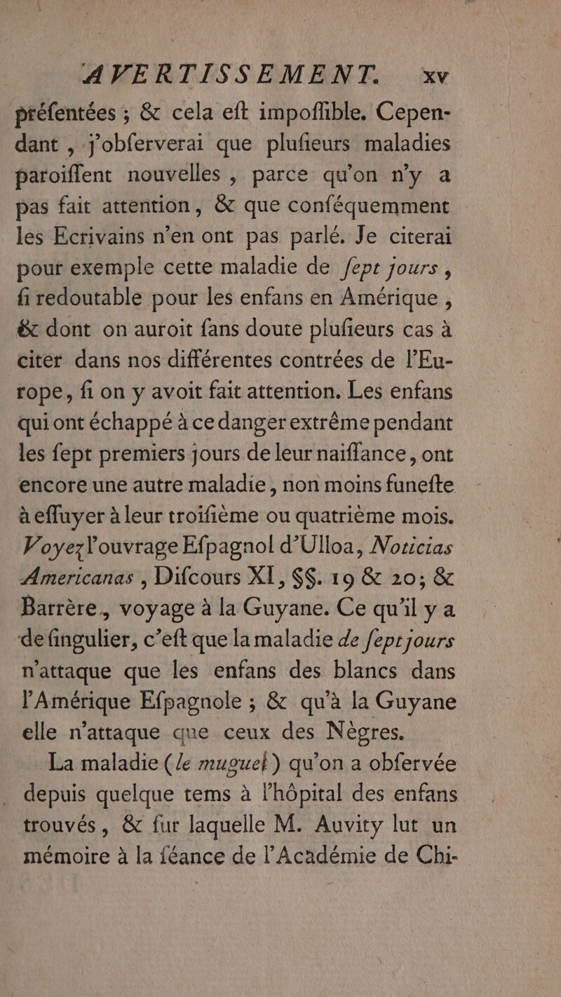 préfentées ; &amp; cela eft impoflible. Cepen- dant , jobferverai que plufieurs maladies paroiffent nouvelles , parce qu'on n’y a pas fait attention, &amp; que conféquemment — les Ecrivains n’en ont pas parlé. Je citerai pour exemple cette maladie de /ept jours, fi redoutable pour les enfans en Amérique , &amp; dont on auroit fans doute plufieurs cas à citer dans nos différentes contrées de l’Eu- rope, fi on y avoit fait attention. Les enfans qui ont échappé à ce danger extrême pendant les fept premiers jours de leur naïflance, ont encore une autre maladie, non moins funefte aeffuyer à leur troifième ou quatrième mois. VoyezYouvrage Efpagnol d’Ulloa, Nozicias Americanas , Difcours XI, §§. 19 &amp; 20; &amp; Barrère, voyage à la Guyane. Ce qu'il ya de fingulier, c’eft que la maladie de /eprjours n’attaque que les enfans des blancs dans l'Amérique Efpagnole ; &amp; qu'à la Guyane elle n’attaque que ceux des Nègres. La maladie (/e mugue}) qu’on a obfervée depuis quelque tems à l'hôpital des enfans trouvés, &amp; fur laquelle M. Auvity lut un mémoire à la féance de l’Académie de Chi-