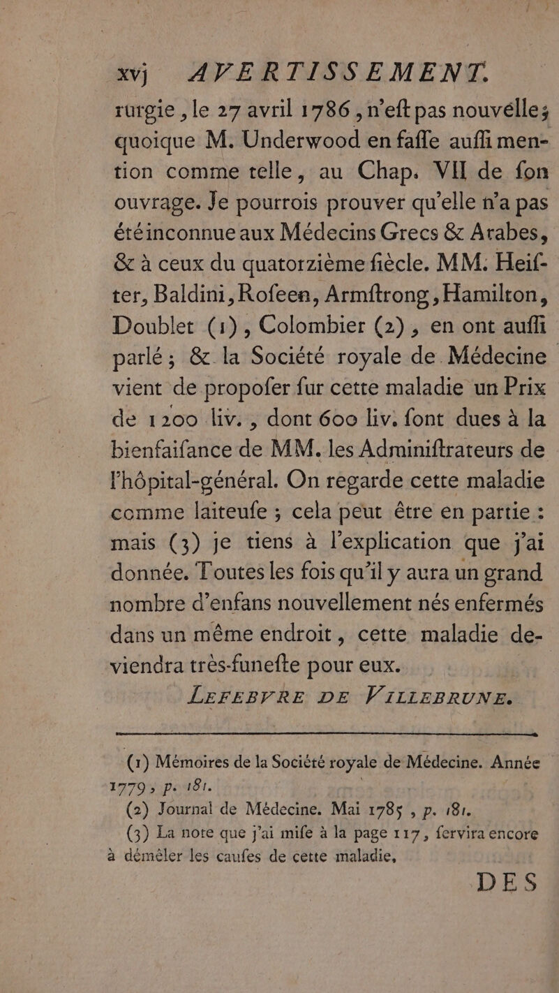 rurgie , le 27 avril 1786 , n’eft pas nouvelles quoique M. Underwood en fafle auffi men- tion comme telle, au Chap. VII de fon ouvrage. Je pourrois prouver qu’elle n’a pas étéinconnue aux Médecins Grecs &amp; Arabes, &amp; à ceux du quatorzième fiècle. MM. Heif- ter, Baldini, Rofeen, Armftrong , Hamilton, Doublet (1), Colombier (2), en ont auffi parlé; &amp; la Société royale de. Médecine vient de propofer fur cette maladie un Prix de 1200 liv. , dont 600 liv; font dues à la bienfaifance de MM. les Adminiftrateurs de l’hôpital-général. On regarde cette maladie comme laiteufe ; cela peut être en partie : mais (3) je tiens à l'explication que jai donnée. Toutes les fois qu’il y aura un grand nombre d’enfans nouvellement nés enfermés dans un même endroit, cette maladie de- viendra très-funefte pour eux. LEFEBVRE DE VILLEBRUNE. bi Mémoires de la Socièté royale de Médecine. angers ATO pods. 7 Journal de Médecine. Mai 1785 , p. 181. (3) La note que j'ai mife à la page 117, fervira encore a démêler les caufes de cette maladie, DES