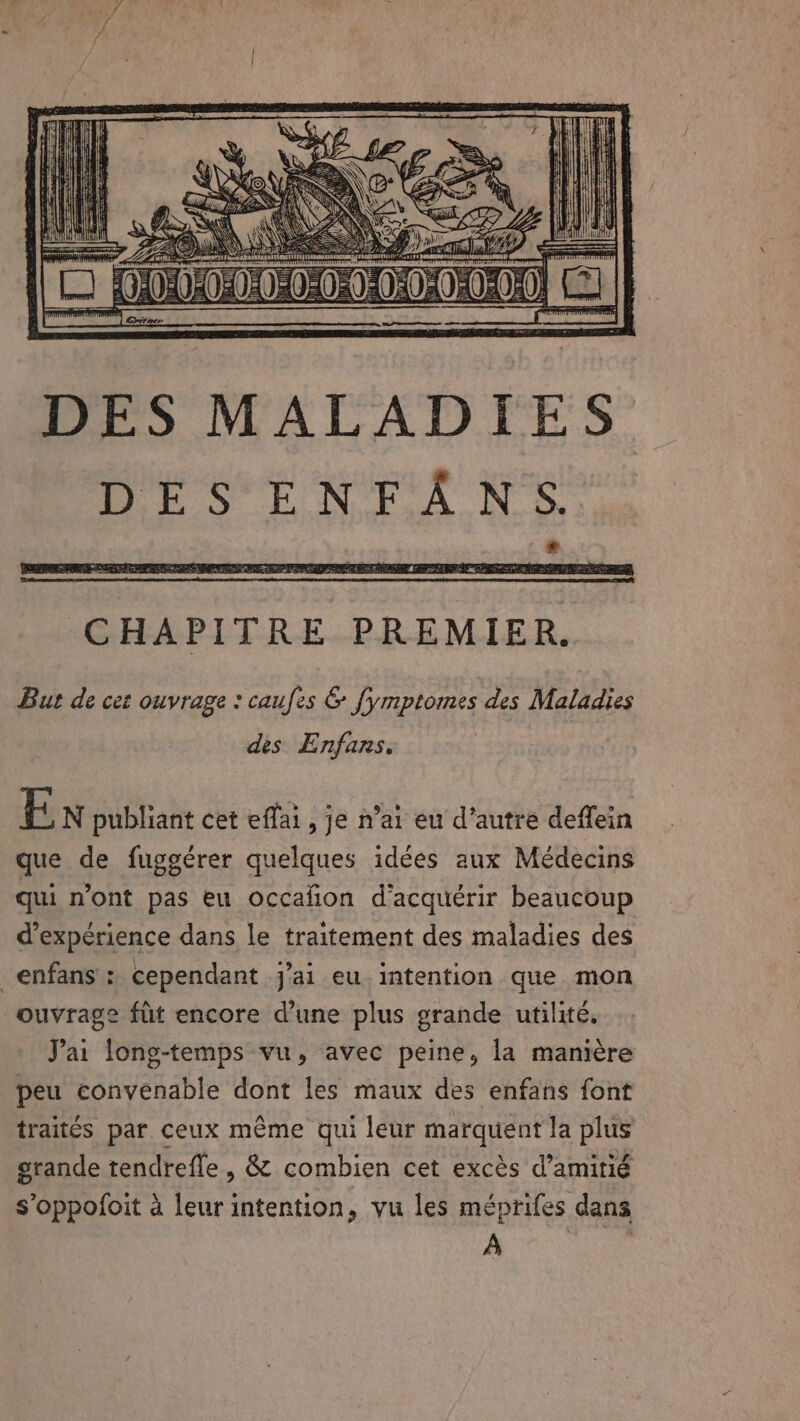DES MALADIES DES ENFANS. But de cet ouvrage : caufes &amp; fymptomes des Maladies des Enfans. EF N publiant cet eflai , je n’ai eu d'autre deffein que de fuggérer quelques idées aux Médecins qui n'ont pas eu occañon d'acquérir beaucoup d'expérience dans le traitement des maladies des _enfans : cependant j’ai eu intention que mon ouvrage fit encore d’une plus grande utilité, Jai long-temps vu, avec peine, la manière peu convenable dont les maux des enfans font traités par ceux même qui leur RER la plus grande tendrefle, &amp; combien cet excès d'amitié s’oppofoit à leur intention, vu les méprifes dans À |