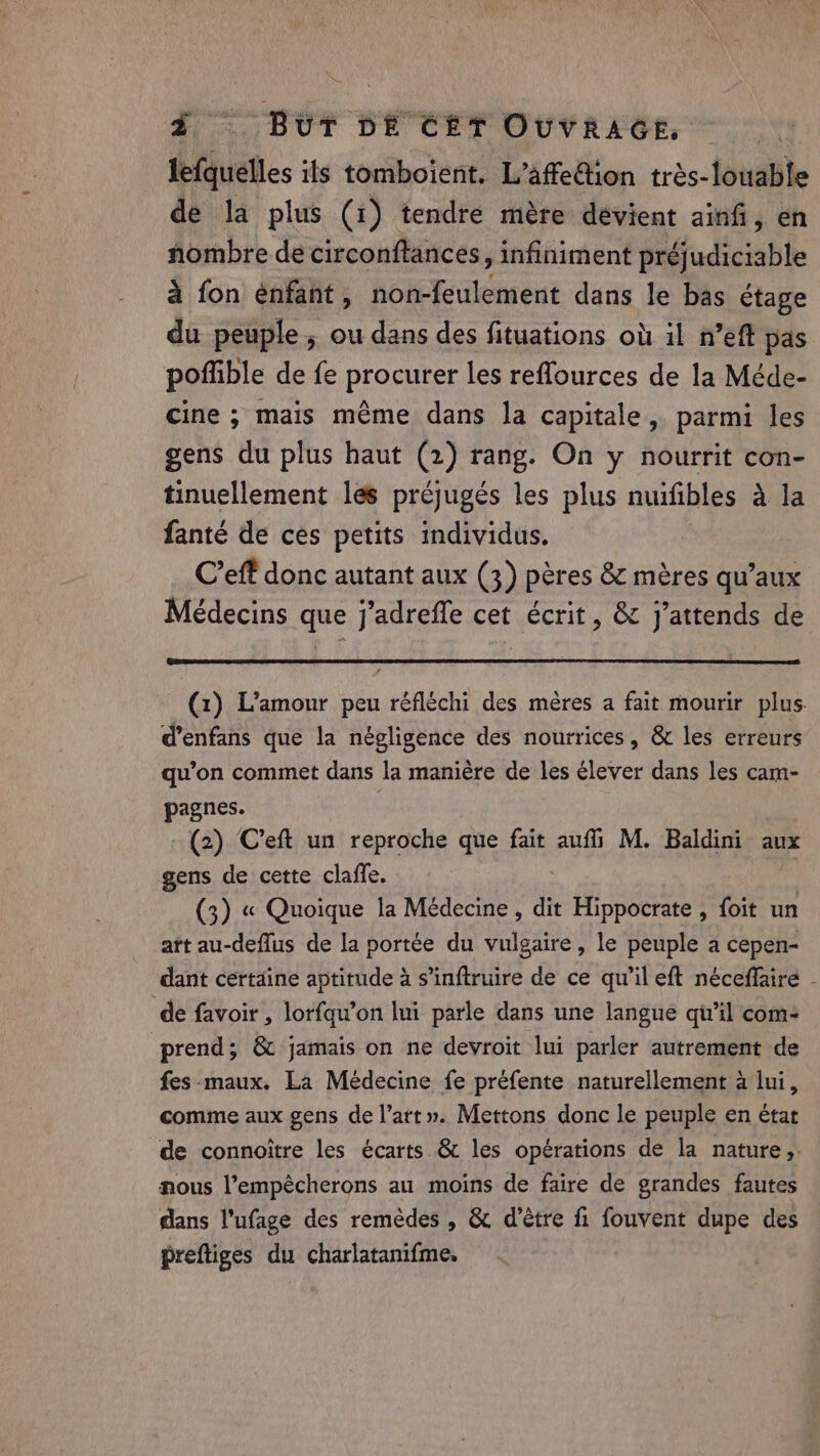 lefquelles ils tomboient. L’affe@ion trés-louable de la plus (1) tendre mère devient ainfi, en nombre de circonftances, infiniment préjudiciable à fon énfant, non-feulement dans le bas étage du peuple; ou dans des fituations où il n’eft pas poffible de fe procurer les reffources de la Méde- cine ; mais même dans la capitale, parmi les gens du plus haut (2) rang. On y nourrit con- tinuellement les préjugés les plus nuifibles à la fanté de ces petits individus. C’eft donc autant aux (3) pères &amp; mères qu’aux Médecins que j’adreffe cet écrit, &amp; j'attends de (1) L'amour peu réfléchi des mères a fait mourir plus d’enfans que la négligence des nourrices, &amp; les erreurs qu’on commet dans la maniére de les élever dans les cam- pagnes. (2) Ceft un reproche que fait auf M. Baldini aux gens de cette claffe. (3) « Quoique la Médecine, dit peu foit un att au-deflus de la portée du vulgaire, le peuple a cepen- dant certaine aptitude à s’inftruire de ce qu’il eft néceffaire - de favoir , lorfqu’on lui parle dans une langue qu’il com: prend; &amp; jamais on ne devroit lui parler autrement de fes-maux. La Médecine fe préfente naturellement à lui, comme aux gens de l’art». Mettons donc le peuple en état de connoitre les écarts &amp; les opérations de la nature, nous l’empécherons au moins de faire de grandes fautes dans l'ufage des remèdes , &amp; d’être fi fouvent dupe des preftiges du charlatanifme,