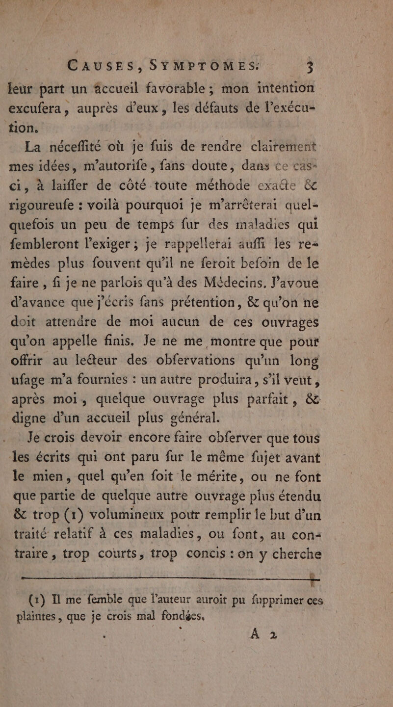 leur part un accueil favorable ; mon intention excufera, auprès d’eux, les défauts de l’exécu- tion. La néceflité où je fuis de rendre clairement mes idées, m’autorife, fans doute, dans ce cas- ci, à laiffer de côté toute méthode exaëte &amp; rigoureufe : voilà pourquoi je m’arrêterai quel- quefois un peu de temps fur des maladies qui fembleront l’exiger ; je rappellerai auffi les re mèdes plus fouvent qu'il ne feroit befoin de le faire , fi je ne parlois qu’à des Médecins. Pavoue d'avance que j'écris fans prétention, &amp; qu’on ne doit attendre de moi aucun de ces ouvrages qu'on appelle finis. Je ne me montre que pout offrir au leéteur des obfervations qu'un long ufage m’a fournies : un autre produira, s’il veut, après moi, quelque ouvrage plus parfait, &amp; digne d’un accueil plus général. Je crois devoir encore faire obferver que tous les écrits qui ont paru fur le même fujet avant le mien, quel qu’en foit le mérite, ou ne font que partie de quelque autre ouvrage plus étendu &amp; trop (1) volumineux pot remplir le but d’un traité relatif à ces maladies, ou font, au con- traire , trop courts, trop concis : on y cherche | 7 5 (1) Il me femble que l’auteur auroit pu fupprimer ces plantes, que je crois mal fondées. ; A 2
