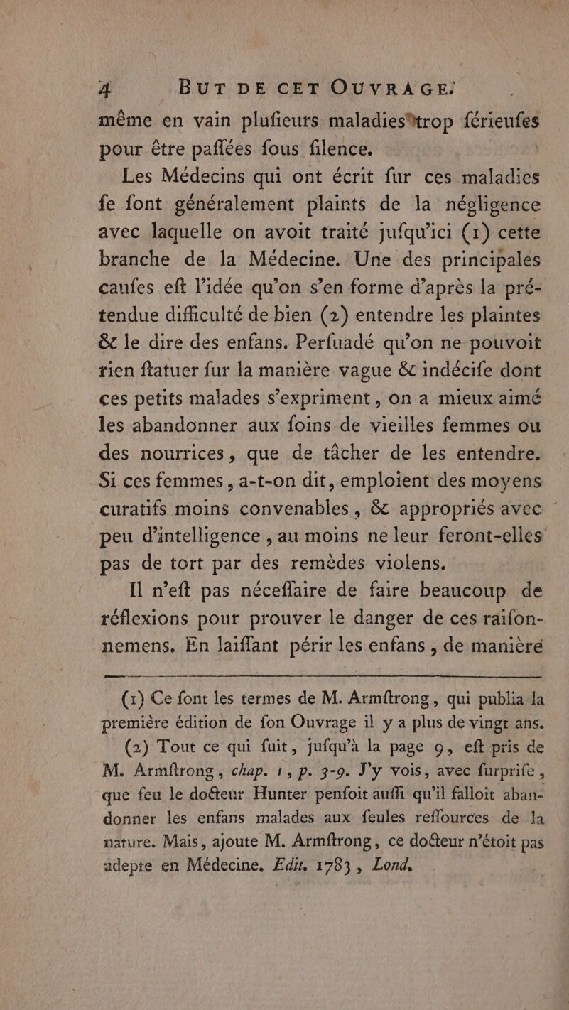 = même en vain plufieurs maladies®trop férieufes pour être pañlées fous filence. Les Médecins qui ont écrit fur ces maladies fe font généralement plaints de la négligence avec laquelle on avoit traité jufqu’ici (1) cette branche de la Médecine. Une des principales caufes eft l’idée qu’on s’en forme d’après la pré- tendue difficulté de bien (2) entendre les plaintes &amp; le dire des enfans. Perfuadé qu’on ne pouvoit rien ftatuer fur la manière vague &amp; indécife dont ces petits malades s'expriment, on a mieux aimé les abandonner aux foins de vieilles femmes ou des nourrices, que de tâcher de les entendre. Si ces femmes, a-t-on dit, emploient des moyens curatifs moins convenables, &amp; appropriés avec peu d'intelligence , au moins ne leur feront-elles pas de tort par des remèdes violens. Il n’eft pas néceflaire de faire beaucoup de réflexions pour prouver le danger de ces raifon- nemens. En laiflant périr les enfans , de manière oe (x) Ce font les termes de M. Armftrong, qui publia la première édition de fon Ouvrage il y a plus de vingt ans. (2) Tout ce qui fuit, jufqu’a la page 9, eft pris de M. Armftrong , chap. 1, p. 3-9. J'y vois, avec furprife , que feu le dof&amp;eur Hunter penfoit aufli qu'il falloit aban- donner les enfans malades aux feules reflources de la nature. Mais, ajoute M. Armftrong, ce dofeur n’étoit pas adepte en Medecine, Edit, 1783, Lond,