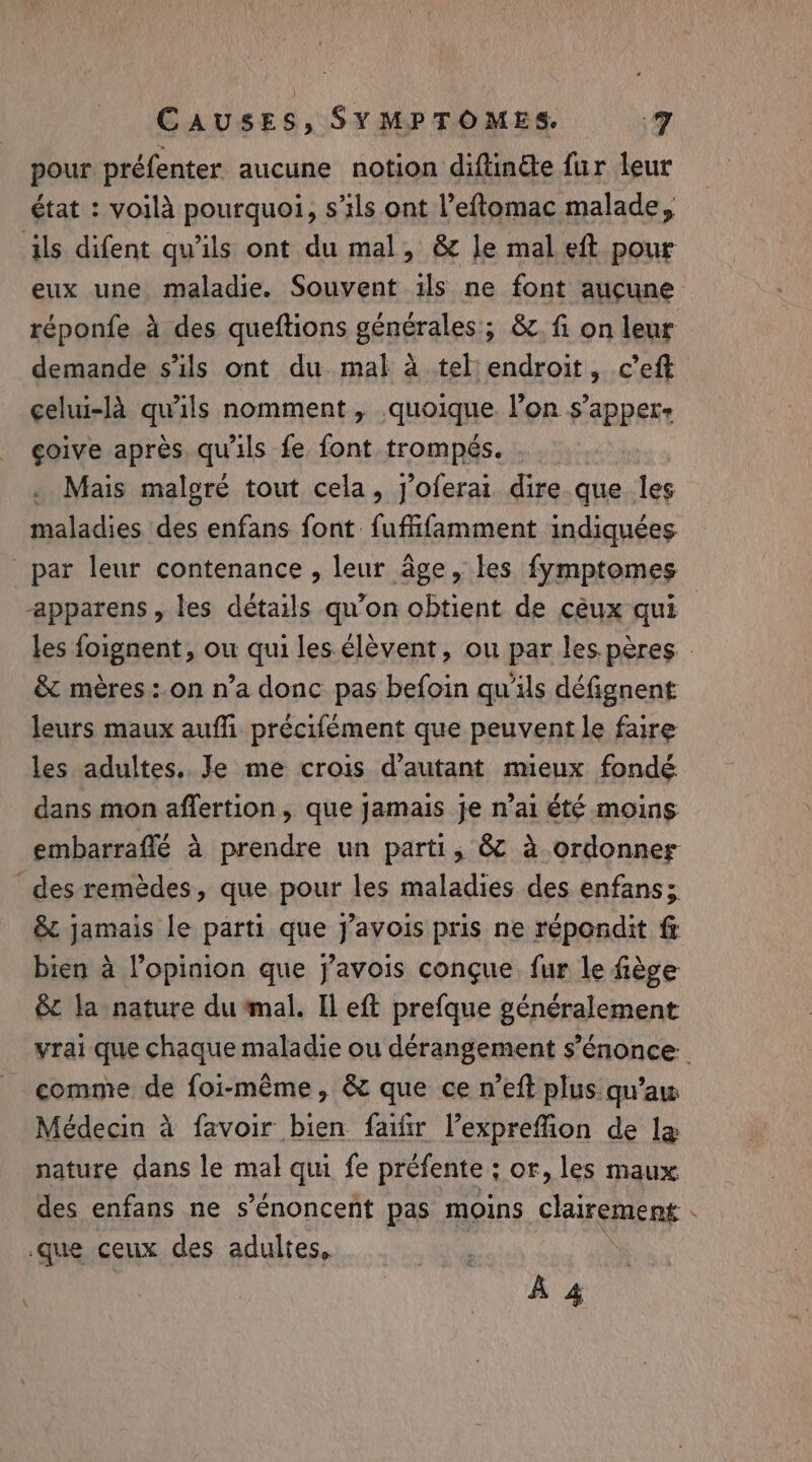 pour préfenter aucune notion diftin&amp;e fur leur état : voilà pourquoi, s’ils ont Veftomac malade, ils difent qu’ils ont du mal, &amp; le mal eft pour eux une maladie. Souvent ils ne font aucune réponfe à des queftions générales; &amp;. fi on leur demande s'ils ont du mal à tel endroit, c’eft celui-là qu'ils nomment, quoique l’on s’apper+ çoive après. qu'ils fe font trompés. . Mais malgré tout cela, j'oferai dire que les maladies des enfans font fuffifamment indiquées par leur contenance , leur âge, les fymptomes apparens , les détails qu’on obtient de céux qui les foignent, ou qui les élèvent, ou par les pères : &amp; mères:.on n’a donc pas befoin qu'ils défignent leurs maux auffi précifément que peuvent le faire les adultes.. Je me crois d'autant mieux fondé dans mon affertion, que jamais je n’ai été moins embarraffé à prendre un parti, &amp; à ordonner des remèdes, que pour les maladies des enfans; &amp; jamais le parti que j’avois pris ne répondit f bien a opinion que javois conçue fur le fiège &amp; la nature du mal. Il eft prefque généralement vrai que chaque maladie ou dérangement s’énonce comme de foi-même, &amp; que ce n’eft plus qu’aw Médecin à favoir bien fair l’exprefion de la nature dans le mal qui fe préfente ; or, les maux des enfans ne s’énoncent pas moins clairement . que ceux des adultes, À 4