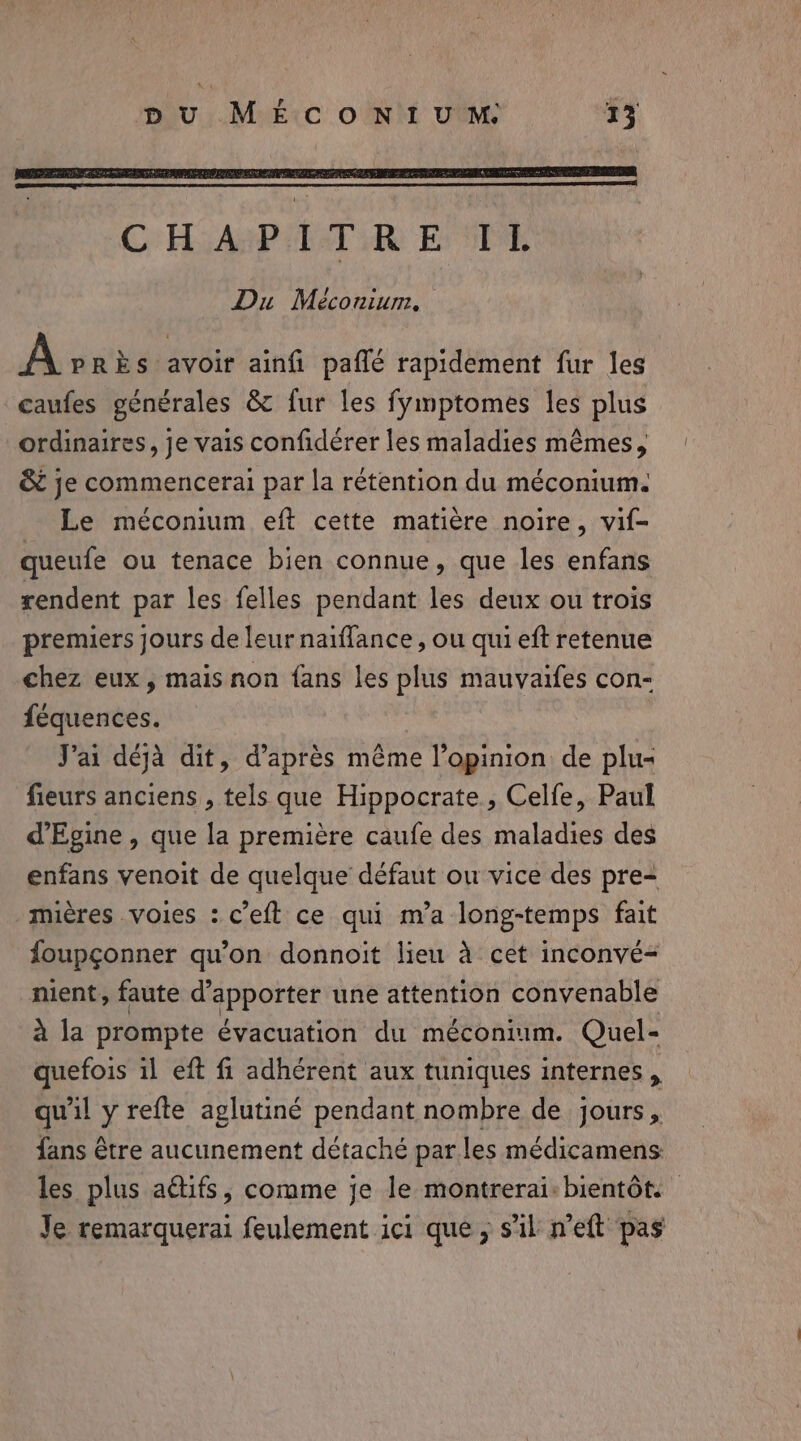 A PRÈS avoir ainfi paffé rapidement fur les caufes générales &amp; fur les fymptomes les plus ordinaires, je vais confidérer les maladies mêmes, &amp; je commencerai par la rétention du méconium. Le méconium eft cette matiere noire, vif- queufe ou tenace bien connue, que les enfans rendent par les felles pendant les deux ou trois premiers jours de leur naiflance, ou qui eft retenue chez eux, mais non fans les plus mauvaifes con- féquences. J'ai déjà dit, d’après même l’opinion de plu- fieurs anciens , tels que Hippocrate., Celfe, Paul d’Egine , que la première caufe des maladies des enfans venoit de quelque défaut ou vice des pre- mières voies : ceft ce qui m’a long-temps fait foupçonner qu'on donnoit lieu à cet inconvé= nient, faute d'apporter une attention convenable Sida prompte évacuation du méconium. Quel- quefois il eft fi adhérent aux tuniques internes , qu'il y refte aglutiné pendant nombre de jours, fans être aucunement détaché parles médicamens: les plus actifs, comme je le montrerai: bientôt: Je remarquerai feulement ici que; s'il n’eft pas