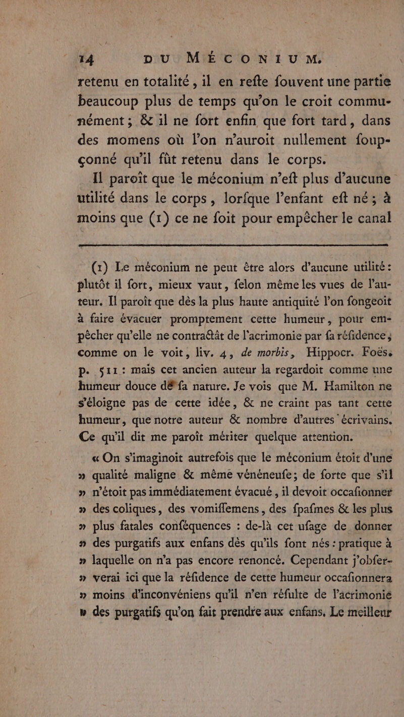 retenu en totalité, il en refte fouvent une partie beaucoup plus de temps qu’on le croit commu- nément ; &amp; il ne fort enfin que fort tard, dans des momens où l’on n’auroit nullement foup- çonné qu'il füt retenu dans le corps. IL paroit que le méconium n’eft plus d'aucune utilité dans le corps, lorfque l’enfant eft né; à moins que (1) ce ne foit pour empêcher le canal (1) Le méconium ne peut être alors d'aucune utilité: plutôt il fort, mieux vaut, felon même les vues de l’au- teur. Îl paroît que dès la plus haute antiquité l’on fongeoit à faire évacuer promptement cette humeur, pour em- pècher qu’elle ne contraétät de l'acrimonie par fa réfidence ; comme on le voit, liv. 4, de morbis, Hippocr. Foes. p. §11.: mais cet ancien auteur la regardoit comme une humeur douce dé fa nature. Je vois que M. Hamilton ne s'éloigne pas de cette idée, &amp; ne craint pas tant cette humeur, que notre auteur &amp; nombre d’autres écrivains. Ce qu'il dit me paroît mériter quelque attention. | « On s’imaginoiït autrefois que le méconium étoit d'une » qualité maligne &amp; même vénéneufe; de forte que s’il » n'étoit pas immédiatement évacué , il devoit occafionner » des coliques, des vomiflemens, des fpafmes &amp; les plus » plus fatales conféquences : de-là cet ufage de donner » des purgatifs aux enfans dès qu'ils font nés: pratique à » laquelle on n’a pas encore renoncé. Cependant j’obfer- # verai ici que la réfidence de cette humeur occafionnera » moins d'inconvéniens qu'il n’en réfulte de Vacrimonié w des purgatifs qu'on fait prendre aux enfans, Le meilleur