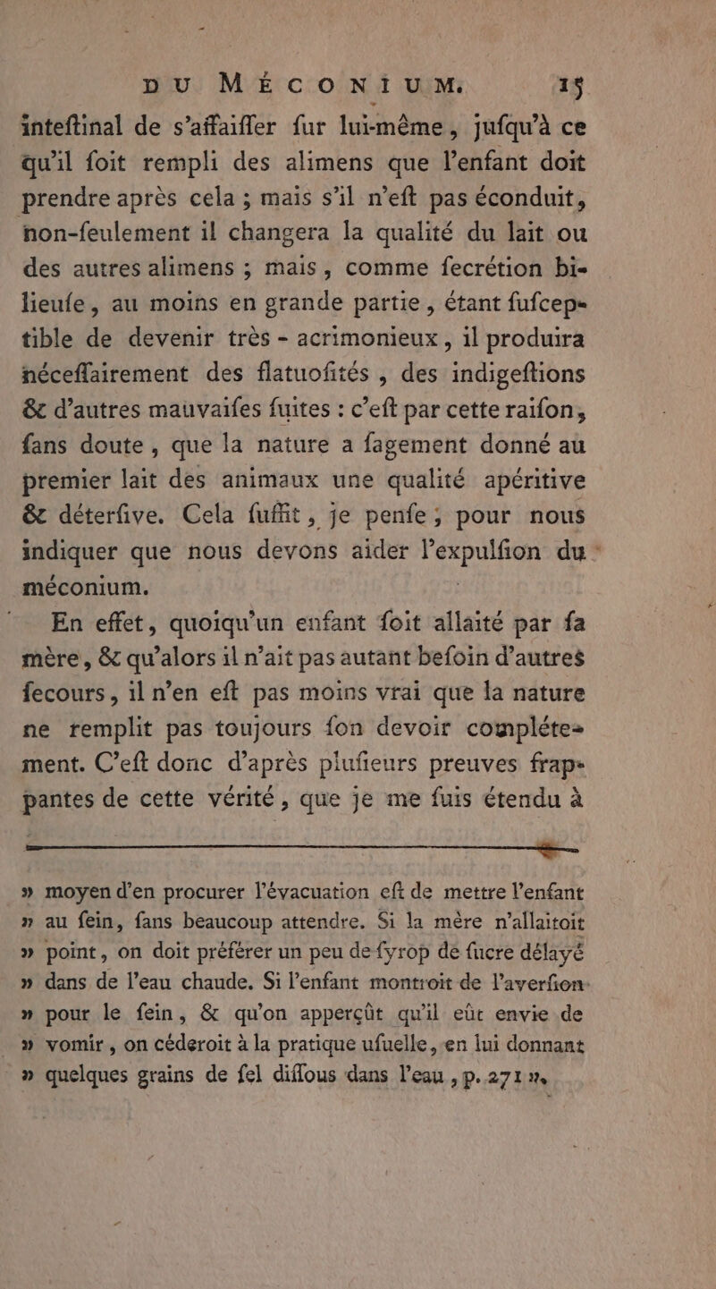 inteftinal de s’affaiffer fur luiméme, jufqu’à ce qu'il foit rempli des alimens que l’enfant doit prendre après cela ; mais s’il n’eft pas éconduit, hon-feulement il changera la qualité du lait ou des autres alimens ; mais, comme fecrétion bi- lieufe, au moins en grande partie, étant fufcep- tible de devenir très - acrimonieux, il produira néceflairement des flatuofités , des indigeftions &amp; d’autres mauvaifes fuites : c’eft par cette raifon, fans doute , que la nature a fagement donné au premier lait des animaux une qualité apéritive &amp; déterfive. Cela fuffit, je penfe; pour nous meer que nous devons aider feta hay du : méconium. En effet, quoiqu'un enfant foit allaité par fa mère, &amp; qu’alors il n’ait pas autant befoin d’autres fecours, il n’en eft pas moins vrai que la nature ne remplit pas toujours fon devoir complétez ment. C’eft donc d’après plufeurs preuves frap- pantes de cette vérité, que je me fuis étendu à » moyen d'en procurer l'évacuation efi de mettre enfant » au fein, fans beaucoup attendre. Si la mère n’allaitoit » point, on doit préférer un peu de fyrop de fucre délayé » dans de l’eau chaude. Si l’enfant montroit de l’averfon- » pour le fein, &amp; qu'on apperçüt qu'il eût envie de » vomir, on céderoit à la pratique ufuelle, en lui donnant » quelques grains de fel diflous dans l'eau , p.271»,