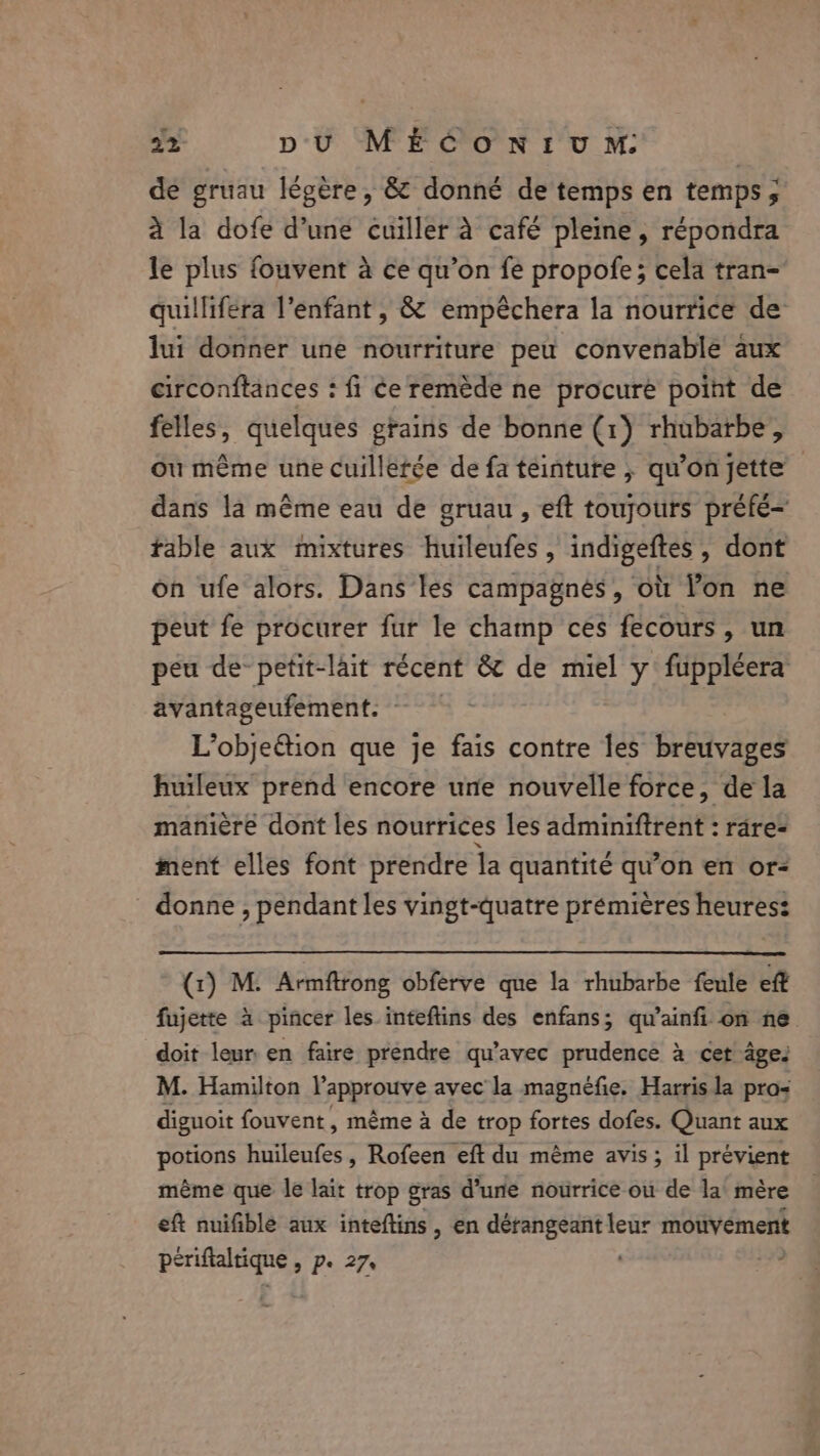 de gruau légère, &amp; donné de temps en temps; à la dofe d’une cuiller à café pleine, répondra le plus fouvent à ce qu’on fe propofe; cela tran- quillifera l'enfant , &amp; empéchera la nourrice de lui donner une nourriture peu convenable aux circonftances : fi Ce remède ne procure point de felles, quelques grains de bonne (1) rhubarbe, où même une cuillerée de fa teinture , qu'on jette dans la même eau de gruau, eft toujours préfé- fable aux mixtures huileufes , indigeftes , dont on ufe alors. Dans les campagnes, où Yon ne peut fe procurer fur le champ ces fecours, un peu de-petit-lait récent &amp; de miel y fuppleera avantageufement. - L’objeétion que je fais contre les breuvages huileux prend encore une nouvelle force, dela manière dont les nourrices les adminiftrent : rare= ment elles font prendre la quantité qu’on en ors donne , pendant les vingt-quatre prémières heures: (1) M. Armftrong obferve que la rhubarbe feule eff fujette à pincer les inteftins des enfans; qu’ainfi on ne doit leur: en faire prendre qu'avec prudence à cet âge. M. Hamilton Vapprouve avec la magnéfie. Harris la pros diguoit fouvent , même à de trop fortes dofes. Quant aux potions huileufes, Rofeen eft du même avis; il prévient même que le lait trop gras d’une nourrice ou de la mère eft nuifible aux inteftins , en dérangeant leur mouvément us te. &gt; Pe 27