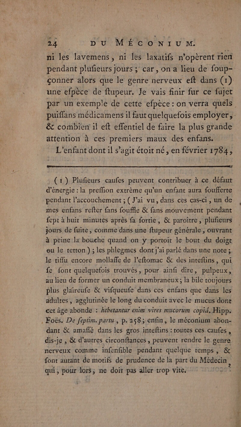 ni les lavemens, ni les laxatifs n’operent tien pendant plufieurs jours ; car, on a lieu de foup- çonner alors que le genre nerveux eft dans (1) une efpèce de ftupeur. Je vais finir fur ce fujet par un exemple de cette efpéce: on verra quels | puiflans médicamens il faut quelquefois employer, - &amp; combien il eft effentiel de faire la plus grande \ attention à ces premiers maux des enfans. L'enfant dont il s’agit étoit né, en février 1784, (1) Plufeurs caufes peuvent contribuer à ce. défaut d'énergie : la preffion extrème qu’un enfant aura foufferte pendant l'accouchement ; ( J’ai vu, dans ces cas-ci, un de mes enfans’ refter fans fouffle &amp; fans mouvement pendant fept à huit minutes après fa fortie, &amp; paroiître, plufieurs jours de fuite, comme dans une ftupeur générale , ouvrant à peine la bouche quand on y portoit le bout du doigt ou le tetton.) ; les phlegmes dont j'ai parlé dans une note ; le tiffu encore mollaffe de l’eftomac &amp; des inteftins, qui fe font quelquefois trouvés, pour ainfi dire, pulpeux, au lieu de former un conduit membraneux; la bile toujours plus glaireufe &amp; vifqueufe dans ces enfans que dans les adultes, agglutinée le long du conduit avec le mucus dont cet âge abonde : hebetantur enim vires mucorum copié. Hipp. . Foës. De feptim. partu, p. 2585 enfin, le méconium abon- dant &amp; amaflé dans les gros inteftins : toutes ces caufes , dis-je , &amp; d’autres circonftances , peuvent rendre le genre nerveux comme infenfible pendant quelque temps, &amp; font autant de motifs de prudence de la part du Médecin, qui, pour es ne doit pas aller trop vite.