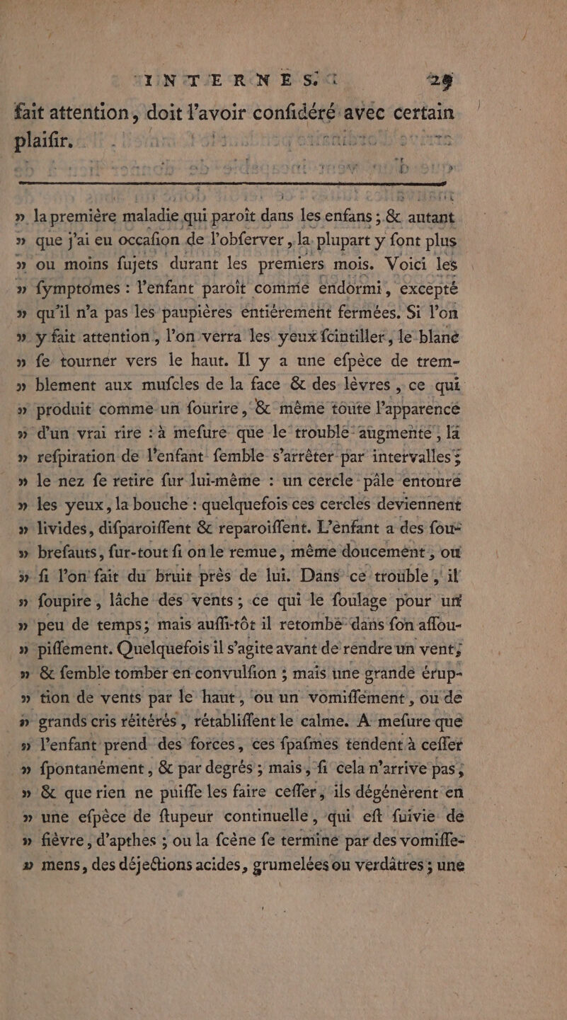 TIN TE RON EST 28 fait attention, doit l'avoir CORRE avec certain ae SAME ie AURIS et irs i mee » la première mare qui ti paroit dans les enfans ; &amp; autant » que j'ai eu occafion de Yobferver , Ja. “plupart y font plus » ou moins fujets durant les premiers mois. Voici les » fymptomes : l'enfant paroit comme endormi, excepté » qu'il n’a pas les paupières enti¢rement fermées. Si l’on » ÿ fait attention, l’on verra les yeux fcintiller, le blané » fe tourner vers le haut. Il y a une efpèce de trem- » blement aux mufcles de la face &amp; des lèvres , ce qui » produit comme un fourire , &amp; mème toute Papparencé » dun vrai rire :à mefure que le trouble’ augmente, la » refpiration de l'enfant femble s'arrêter par intervalles= » le nez fe retire fur luimème : un cercle pale entoure » les yeux, la bouche: quelquefois ces cercles deviennent » livides, difparoiffent &amp; reparoiffent. L’énfant a des fous » brefauts, fur-tout fi on le remue, méme doucement &gt; OÙ » fi lon fait du bruit près de lui. Dans ce trouble , a » foupire, lâche des vents ; ce qui le foulage pour un » peu de temps; mais auffi-tôt il retombé dans fon aflou- » piflement. Quelquefois il s’agite avant de rendre un vent; n &amp; femble tomber en convulfion ; mais une grande érup- » tion de vents par le haut, ou un vomiffément , ou de _n grands cris réitérés , “he Bliflent le calme. A mefure que » l'enfant prend des forces, ces fpafmes tendent à ceffer » fpontanément , &amp; par degrés ; mais, fi cela n’arrive pas ; » &amp; querien ne puiffe les faire ceffer, ils dégénèrent en » une efpèce de ftupeur continuelle, qui eft fuivie de » fièvre, d’apthes ; ou la fcène fe terminé par des vomifle- » mens, des déje&amp;tions acides, grumelées ou verdatres; une