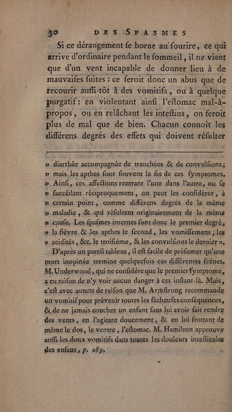 Si ce derangement fe borne au fourire, ce qui arrive d'ordinaire pendant le fommeil , il ne vient que d'un vent incapable de docile lieu à de mauvaifes fuites : ce feroit donc un abus que de recourir auffi tot à des vomitifs, ou à quelque purgatif : en violentant ainfi l’eftomac mal-à- propos , ou.en relachant les inteftins, on feroit plus de mal que de bien. Chacun connoît les differens, degrés des effets qui doivent réfulter » Aile accompagnée ed anglibés &amp; de conwilGenss 2 mais, les apthes font fouvent la fin de ces fymptomes, 2 Ainfi, ces. affeGtions rentrant l’une dans l’autre, ou. fe » fuccédant réciproquement, on peut les confidérer, à ». certain point » comme différens degrés de la mème ». maladie ,-&amp;-qui réfultent originairement de la mème » caufe, Les.fpafmes internes font donc le premier degré, » la fièvre &amp;-Jes apthes le fecond , les: vomiflemens ;'les » acidités , Sc. le troifième, &amp; les convulfions le dernier », 3 D'après un pareil tableau, il eft facile de préfumer qu’une mort. inopinée termine quelquefois ces différentes {cénes, M. Underwood. qui ne confidère que le premierfymptome, a eu raifon de n’y voir. aucun danger à cet. inftant-là. Mais, _ c’eftavec autant de raifon que M. Armftrong recommande un vomitif pour prévenir toutes les ficheufesconféquences, &amp; dene jamais coucher un-enfant fans Jui avoir fait rendre des vents, en l'agitant doucement, &amp; en lui frottant de | même le dos, le.ventre , l’eftomac. M. Hamilton approuve aufli les doux vomitifs dans toutes les douleurs inteftinales des enfans , p, 289.