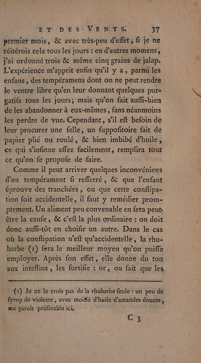 premier mois, &amp; avec très-peu Weffet, fi je ne réitérois cela tous les jours : en d’autres momens , jai ordonné trois &amp; même cinq grains de jalap. L'expérience m’apprit enfin qu'il y a, parmi les enfans , des tempéramens dont on ne peut rendre le ventre libre qu’en leur donnant quelques pur- gatifs tous les jours; mais qu’on fait aufli-bien de les abandonner à eux-mêmes, fans néanmoins les perdre de vue. Cependant, s’il eft befoin de leur procurer une felle, un fuppofitoire fait de papier pli¢ ou roulé, &amp; bien imbibé d'huile, ce qui s’infinue aflez facilement, remplira tout ce qu'on fe propofe de faire. Comme il peut arriver quelques inconvéniens d'un tempérament fi reflerré, &amp; que l’enfant éprouve des tranchées, ou que cette conftipa- tion foit accidentelle, il faut y remédier prom- ptement. Un aliment peu convenable en fera peut- être la caufe, &amp; c’eft la plus ordinaire : on doit donc auffi-tot en choifir un autre. Dans le cas où la conftipation n’eft qu’accidentelle, la rhu- barbe (1) fera le meilleur moyen qu'on puiffe employer. Aprés fon effet, elle donne du ton aux inteftins , les fortifie : or, on fait que les (1) Je ne le crois pas de la rhubarbe feule : un peu de fyrop de violette , avec moifié d'huile d'amandes douces, . me paroit préférable ici, cts C 3