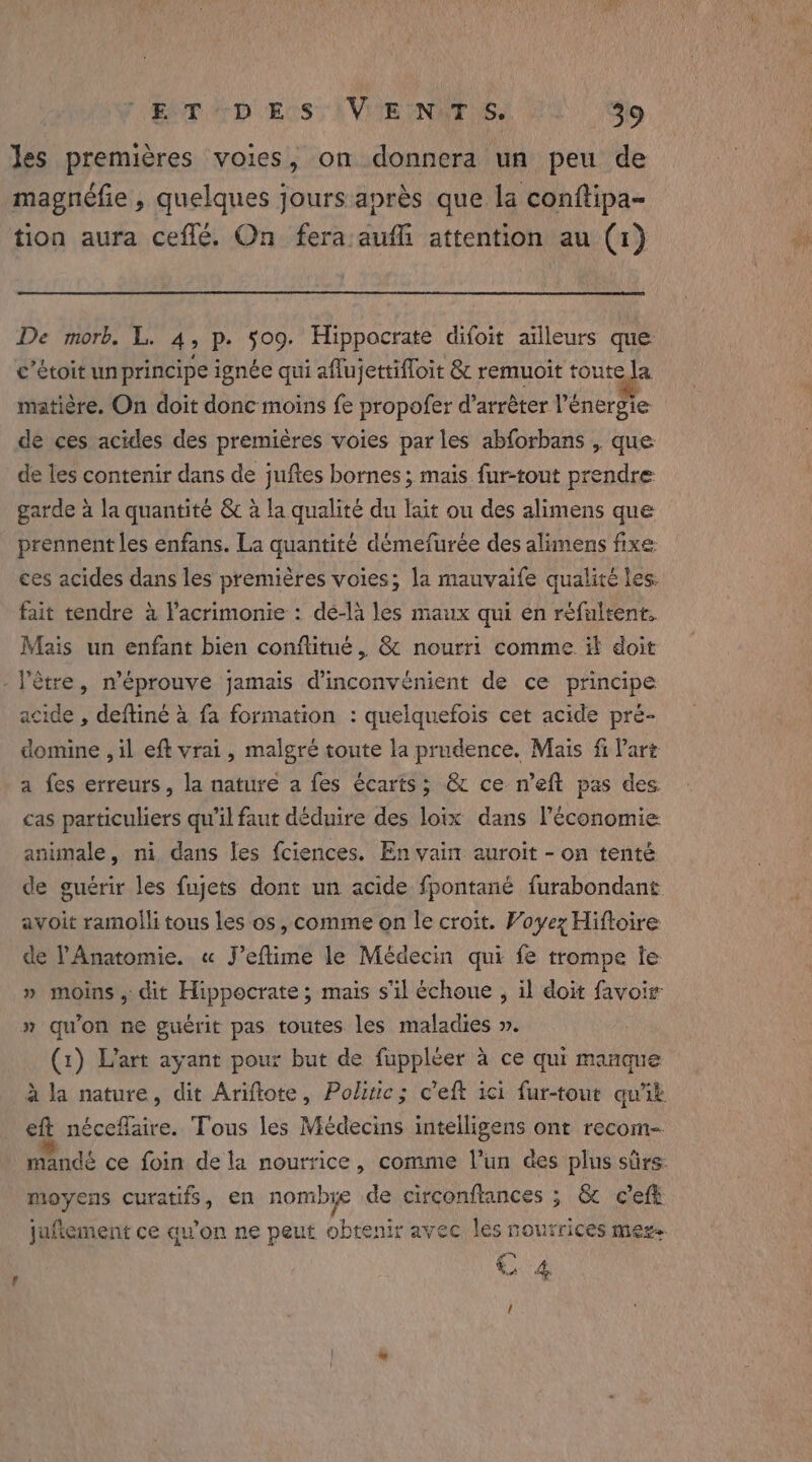 Jes premières voies, on donnera un peu de magnéfie , quelques jours après que la conftipa- tion aura ceflé. On fera aufli attention au (1) De morb. L. 4 P+ 509. Hippocrate difoie ailleurs que c’étoit unprincipe ignée qui aflujettifloit &amp; remuoit toute la matière. On doit donc moins fe propofer d’arrèter l'énergie de ces acides des premières voies par les abforbans , que de les contenir dans de juftes bornes ; mais fur-tout prendre garde à la quantité &amp;c à la qualité du lait ou des alimens que prennent les enfans. La quantité démefurée des alimens fixe ces acides dans les premières voies; la mauvaife qualité les. fait tendre à l’acrimonie : dé-là les maux qui en réfultent. Mais un enfant bien conflitué, &amp; nourri comme if doit - l’ètre, n’éprouve jamais he nient de ce principe acide , deftiné à fa formation : quelquefois cet acide pre- domine , il eft vrai, malgré toute la prudence. Mais fi Part a fes erreurs, la nature a fes écarts; &amp; ce n’eft pas des cas particuliers qu’il faut déduire des loix dans l’économie animale, ni dans les fciences. En vain auroit - on tenté de guérir les fujets dont un acide fpontané furabondant avoit ramolli tous les os, comme on le croit. Voyez Hiftoire de PAnatomie. « J’eflime le Médecin qui fe trompe le » moins, dit Hippocrate; mais s’il échoue , il doit favoir » qu'on ne guérit pas toutes les maladies ». (1) L'art ayant pour but de fuppleer a ce qui manque à la nature, dit Ariftote, Politic; c'eft ici fur-tout quik eft néceflaire. Tous les Médecins intelligens ont recom- mandé ce foin de la nourrice, comme l’un des plus sûrs wanes curatifs, en nombye de circonftances ; &amp; cCeft jufiement ce qu’on ne peut obtenir avec lès nourrices megs. € 4 /