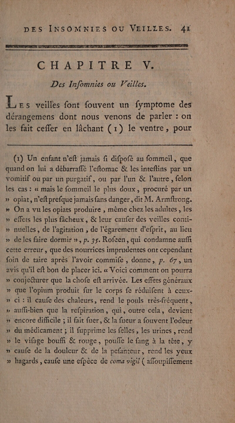 DES INSOMNIES OU VEILLES. 4x L ES veilles font fouvent un fymptome des dérangemens dont nous venons de parler : on les fait cefler en lachant (1) le ventre, pour (1) Un enfant n’eft jamais fi difpofé au fommeil, que quand on lui a débarraffé l’effomac &amp; les inteftins par un vomitif ou par un purgatif, ou par l’un &amp; l’autre , felon les cas: « mais le fommeil le plus doux, procuré par un » opiat, n’eft prefque jamais fans danger, dit M. Armftrong. » Ona vu les opiats produire , mème chez les adultes , les » effets les plus facheux, &amp; leur caufer des veilles conti- » nuelles, de l’agitation , de l’égarement d’efprit, au lieu » deles faire dormir », p. 35. Rofeen, qui condamne auf cette erreur, que des nourrices imprudentes ont cependant foin de taire après l'avoir commife , donne, p. 67, un avis qu'il eft bon de placer ici. « Voici comment on pourra » conjecturer que la chofe eft arrivée. Les effets généraux » que l’opium produit fur le corps fe réduifent à ceux- » ci: il caufe des chaleurs, rend le pouls trés-fréquent , » aufli-bien que la refpiration, qui, outre cela, devient » encore difficile ; il fait fuer, &amp; la fueur a fouvent l’odeur » du medicament ; il fupprime les felles , les urines , rend » le vifage boufn &amp; rouge, pouile le fang à la tête, y » caufe de la douleur &amp; de la pefanteur, rend les yeux » hagards , caufe une efpèce de coma vigil ( affoupiffement