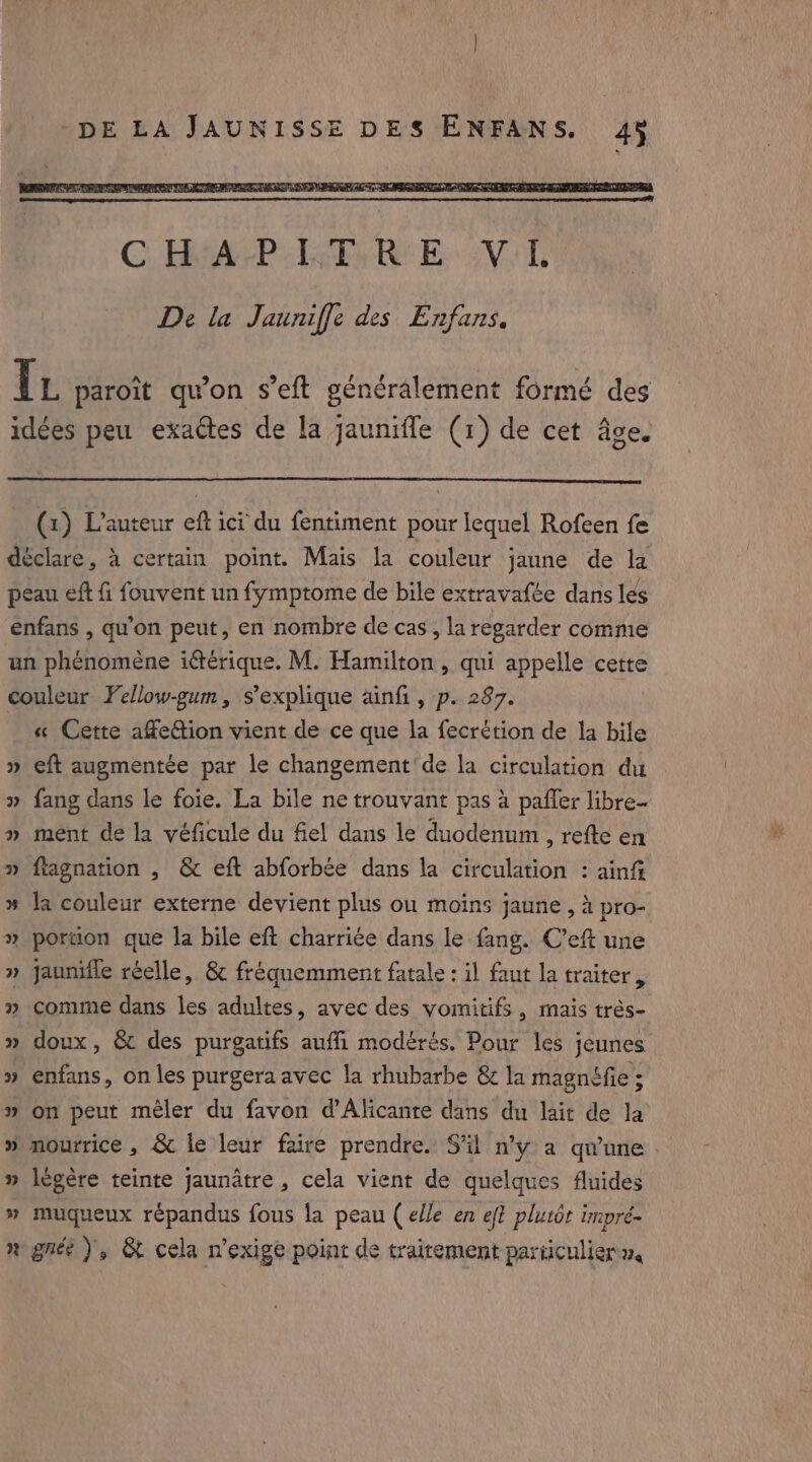 C. HitA Pe tw Re Be Wel De la Jauniffe des Enfans. I L paroit qu’on s’eft généralement formé des idées peu exactes de la jaunifle (1) de cet âge. (x) L'auteur eft ici du fentiment pour lequel Rofeen fe déclare, à certain point. Mais la couleur jaune de la peau eft fi fouvent un fymptome de bile extravafée dans les enfans , qu'on peut, en nombre de cas, la regarder comme un phénomène iétérique. M. Hamilton , qui appelle cette couleur Yellow-gum, s'explique ainfi, p. 287. « Cette affeGtion vient de ce que la fecrétion de la bile » eft augmentée par le changement'de la circulation du » fang dans le foie. La bile ne trouvant pas à paffer libre- » ment de la véficule du fiel dans le duodenum , refte en » ftagnation , &amp; eft abforbée dans la circulation : ainft % la couleur externe devient plus ou moins jaune, à pro- » portion que la bile eft charriée dans le fang. C’eft une » jaunifle réelle, &amp; fréquemment fatale : il faut la traiter, » comme dans les adultes, avec des vomitifs, mais trés- » doux, &amp; des purgatifs auffi modérés. Pour les jeunes » enfans, on les purgera avec la rhubarbe &amp; la magnéfie ; » on peut mêler du favon d’Alicante dans du lait de la 4 ww légère teinte jaunatre , cela vient de quelques fluides » muqueux répandus fous la peau (elle en ef? plutôt impré- ngnée ), &amp; cela n’exige point de traitement particulier a,