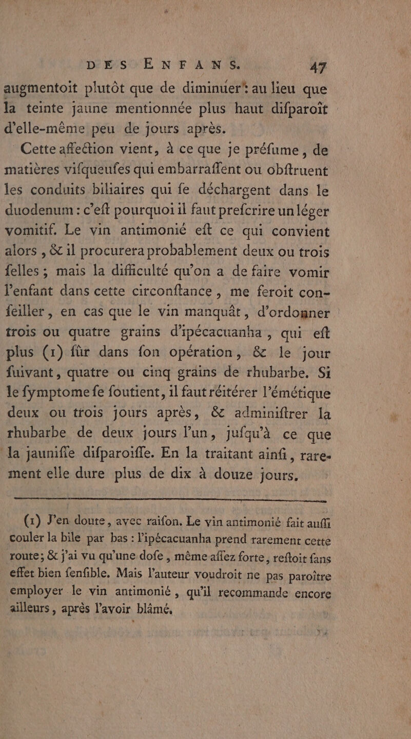 augmentoit plutôt que de diminuer au lieu que la teinte jaune mentionnée plus haut difparoit d'elle-même peu de jours après. Cette affection vient, a ce que je préfume, de matières vifqueufes qui embarraflent ou obftruent les conduits biliaires qui fe déchargent dans le duodenum: c’eft pourquoi il faut prefcrire un léger vomitif. Le vin antimonié eft ce qui convient alors , &amp; 1l procurera probablement deux ou trois {elles ; mais la difficulté qu'on a de faire vomir l'enfant dans cette circonftance, me feroit con- feiller , en cas que le vin manquat, d’ordogner trois ou quatre grains d'ipécacuanha , qui eft plus (1) für dans fon opération, &amp; le jour fuivant, quatre ou cing grains de rhubarbe, Si le fymptome fe foutient, il faut réitérer l’émétique deux ou trois jours apres, &amp; adminiftrer la rhubarbe de deux jours l’un, jufqu’A ce que la jaunifie difparoïffe. En la traitant ainfi, rare. ment elle dure plus de dix à douze jours, (1) Jen doute, avec raifon. Le vin antimonié fait auf couler la bile par bas : Pipécacuanha prend rarement cette route; &amp; j'ai vu qu'une dofe , même affez forte, reftoit fans effet bien fenfible. Mais l’auteur voudroit ne pas paroitre employer le vin antimonié , qu’il recommande encore ailleurs, après l'avoir blâmé,