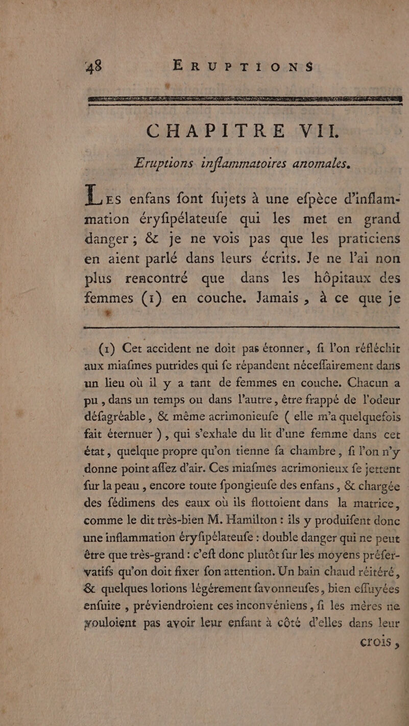 Les enfans font fujets à une efpèce d’inflam- mation éryfipélateufe qui les met en grand danger; &amp; je ne vois pas que les praticiens en aient parlé dans leurs écrits. Je ne lai non plus rencontré que dans les hôpitaux des femmes (i). en couche. Jamais , à ce que je (1) Cet accident ne doit pas étonner, fi l’on réfléchir aux miafmes putrides qui fe répandent néceflairement dans un lieu où il y a tant de femmes en couche. Chacun a pu, dans un temps ou dans l’autre, être frappé de l'odeur défagreable , &amp; mème acrimonieufe ( elle m’a quelquefois fait éternuer ), qui s’exhale du lit d’une femme dans cet état, quelque propre qu'on tienne fa chambre, fi l'on n’y donne point aflez d'air. Ces miafmes acrimonieux fe jettent fur la peau , encore toute fpongieufe des enfans , &amp; chargée des fédimens des eaux où ils flottoient dans la matrice, comme le dit très-bien M. Hamilton: ils y produifent donc une inflammation éryfpélateufe : double danger qui ne peut être que très-grand : c’eft donc plutôt fur les moyens préfer- vatifs qu’on doit fixer fon attention. Un bain chaud réitéré, &amp; quelques lotions legérement favonneufes, bien effuyées enfuite , préviendroient ces inconvéniens , fi les mères ne wouloient pas avoir leur enfant à côté Welles dans leur Cris ,