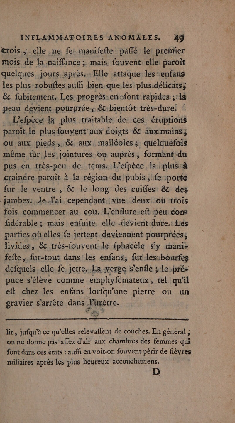 trois , elle ne fe: manifefte päflé le premier mois de la naiflance; mais fouvent elle paroit quelques jours apres. Elle attaque les: enfans les plus robuftes auffi bien que les plus.délicats, &amp; fubitement. Les progrés-en&lt;font rapides ;:1a peau devient pourprée., &amp;c:bientôt très-dure! L’efpèce la plus traitable de ces éruptions paroit le plus fouvent'aux doigts &amp; aux:mains; ou aux pieds,, &amp;. aux. malléoles; quelquefois même. fur les jointures ou auprès, formant du pus en trés-peu de tems: L’efpèce. la plus: craindre paroit à la région‘du pubis ; fe :porte fur le ventre, &amp; le long des cuifles &amp; des jambes. Je l'ai cependant :vue deux ou trois fois commencer au cou. L’enflure eft peu cons fidérable ; mais enfuite elle -devient dure.: Les parties obelles fe jettent deviennent pourprées, livides, &amp; trés-fouvent: le fphacèle s’y mani- fefte, fur-tout dans les enfans, fur lesubourfes defquels elle fe jette. La verge s'enfle le pré= puce s'élève comme emphyfémateux , tel qu'il eft chez les enfans lorfqu’une pierre ou un gravier s’arrète dans Füètre. io en, AE 3 cemme ares lit, jufqu’à ce qu'elles relevaflent de couches. En général ; on ne donne pas aflez d'air aux chambres des femmes qui font dans ces états : aufli en voit-on fouvent périr de fièvres miliaires après les plus heureux accouchemens. D