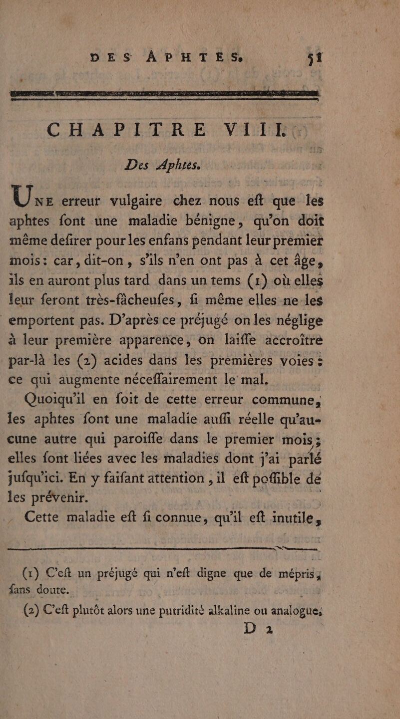 Une erreur vulgaire chez nous eft que les aphtes font une maladie bénigne, qu'on doit méme defirer pour les enfans pendant leur premier mois: car, dit-on, s'ils n’en ont pas a cet age, ils en auront plus tard dans un tems (1) où elles leur feront très-fâcheufes, fi même elles ne les _emportent pas. D’après ce préjugé on les néglige à leur première apparence, on laiffe accroître par-là les (2) acides dans les premières voies à ce qui augmente néceflairement le mal, Quoiqu'il en foit de cette erreur commune, les aphtes font une maladie auffi réelle qu'au Cune autre qui paroiffe dans le pra mois 5 elles font liées avec les maladies dont j'ai parlé jufqu'ici. En y faifant attention , il eft poffible de les prévenir. Cette maladie eft fi connue, qu'il eft inutile, Sense (1) Ceft un prejuge qui n’eft digne que de mépris; fans doute. (2) Ceft plutôt alors une putridité alkaline ou Lots D 2