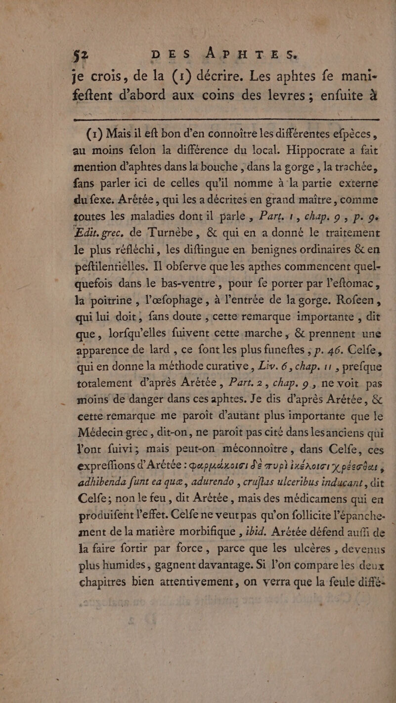 _je crois, de la (1) décrire. Les aphtes fe mani- feftent d’abord aux coins des levres ; enfuite à (1) Mais il eft bon d’en connoitre les différentes efpéces , au moins felon la différence du local. Hippocrate a fait mention d’aphtes dans la bouche , dans la gorge , la trachée, fans parler ici de celles qu'il nomme à la partie externe du fexe. Arétée, qui les a décrites en grand maître, comme toutes les maladies dont il parle, Part. 1, chap. 9, p. 9. Edit. grec. de Turnèbe, &amp; qui en a donné le traitement le plus réfléchi, les diftingue en benignes ordinaires &amp; en peftilentielles. Il obferve que les apthes commencent quel- quefois dans le bas-ventre, pour fe porter par l’eftomac, la poitrine , l’œfophage , à entrée de la gorge. Rofeen, qui lui doit, fans doute , cette remarque importante , dit que, lorfqu’elles fuivent cette marche, &amp; prennent une apparence de lard , ce font les plus funeftes ; p. 46. Celfe, qui en donne la méthode curative, Liv. 6, chap. 11 , prefque totalement d’après Arétce, Part. 2, chap. 9 , ne voit pas moins de danger dans ces aphtes. Je dis d’après Arétée, &amp; cette remarque me paroît d'autant plus importante que le Médecin grec , dit-on, ne paroit pas cité dans les anciens qui Yonr fuivi; mais peut-on méconnoitre, dans Celfe, ces expreffons d’Arétée : papuaxoisi de up} ixéhoiri y peso det adhibenda funt ea que, adurendo , cruftas ulceribus inducant, dit Celfe; non le feu, dit Arétée , mais des médicamens qui en produifent l'effet. Celfene veurpas qu’on follicite l’épanche- | ment de la matière morbifique , ibid. Arétée défend auf de la faire fortir par force, parce que les ulcères , devenus plus humides, gagnent davantage. Si l’on compare les deux chapitres bien attentivement, on verra que la feule diffé-