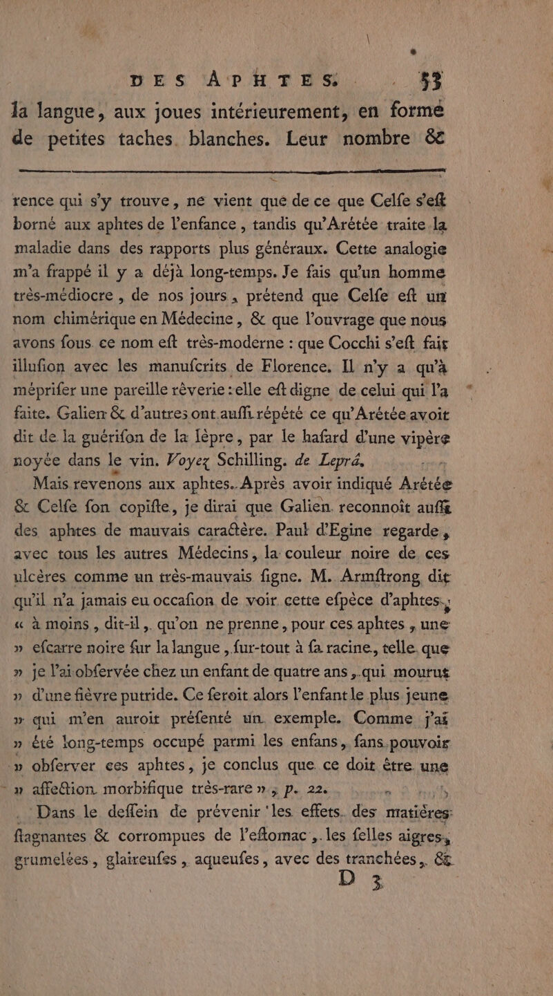 TES APHTHS. |. §F Ja langue, aux joues intérieurement, en forme de petites taches. blanches. Leur nombre &amp; rence qui s'y trouve, ne vient que de ce que Celfe se borné aux aphtes de l’enfance , tandis qu'Arétée traite la maladie dans des rapports plus généraux. Cette analogie m'a frappé il y a deja long-temps. Je fais qu'un homme très-médiocre , de nos jours, prétend que Celfe eft un nom chimerique en Médecine , &amp; que l’ouvrage que nous avons fous. ce nom eft trés-moderne : que Cocchi s’eft fais illufion avec les manufcrits de Florence. Il n'y a qu'à méprifer une pareille réverie:elle eftdigne de celui qui la faite. Galien &amp; d’autres ont.aufi répété ce qu'Arétée avoit dit de la guérifon de la lèpre, par le hafard d’une vipère noyce dans le vin. Voyez Schilling. de Lepré, , Mais revenons aux aphtes. Après avoir indiqué Arètée &amp; Celfe fon copifte, je dirai que Galien. reconnoit auffe des aphtes de mauvais caractére. Paul d'Egine regarde, avec tous les autres Médecins, la couleur noire de ces ulcères comme un très-mauvais figne. M. Armftrong dit qu'il n’a jamais eu occafion de voir cette efpèce d’aphtes., « à moins, dit-il, qu’on ne prenne, pour ces aphtes , une » efcarre noire fur la langue , fur-tout à fa racine, telle que » je lai obfervée chez un enfant de quatre ans ,.qui mourut » dune fièvre putride. Ce feroit alors l’enfantle plus jeune &gt; qui m'en auroit préfenté un. exemple. Comme j'ai » été long-temps occupé parmi les enfans, fans pouvoir _» obferver ces aphtes, je conclus que ce doit être une - » affetion morbifique trés-rare ».; p. 22. + Oo REA Dans le deflein de prévenir ‘les effets. des matières: flagnantes &amp; corrompues de l’eflomac ,. les felles aigres, grumelées, glaireufes , aqueufes, avec des tranchées, &amp; 3: