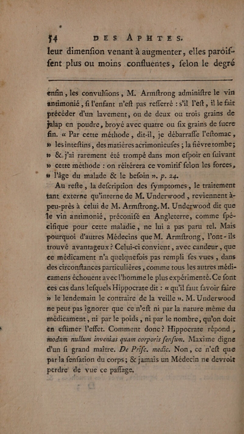 leur dimenfion venant à augmenter, elles paroif- fent plus ou moins confluentes, felon le degré enfin, les convulfions , M. Armftrong adminiftre le vin antimonié , fi l'enfant n’eft pas reflerré : s’il Left, il le fair précéder d’un lavement, ou de deux ou trois grains de jalap en poudre, broyé avec quatre ou fix grains de fucre fin. « Par cette méthode, dit-il, je débarrafle Peftomac, » lesinteftins, des matières acrimonieufes ; la fièvretombe; » &amp;.j'ai rarement été trompé dans mon efpoir en fuivant # cette méthode : on réitérera ce vomitif felon les forces, » l’âge du malade &amp; le befoin ». p. 24. Au refte, la defcription des fymptomes, le traitement tant externe qu’interne de M. Underwood , reviennent a- peu-prés à celui de M. Armftrong. M. Underwood dit que le vin antimonié, préconifé en Angleterre, comme fpé- cifique pour cette maladie, ne lui a pas paru tel. Mais pourquoi d’autres Médecins que M. Armftrong, Vont- ils trouvé avantageux ? Celui-ci convient , avec candeur , que ce médicament n’a quelquefois pas rempli fes vues , dans des circonftances particulières , comme tous les autres médi- camens échouent avec l’homme le plus expérimenté. Ce font ces cas dans lefquels Hippocrate dit : « qu’il faut favoir faire » le lendemain le contraire de la veille ». M. Underwood ne peut pas ignorer que ce n’eft ni par la nature même du. médicament , ni par le poids , ni par le nombre, qu’on doit én eftimer l'effet. Comment donc? Hippocrate répond , modum nullum invenias quam corporis fenfum. Maxime digne d'un fi grand maitre. De Prifc. medic. Non, ce n’eft que par la fenfation du corps; &amp; jamais un Médecin ne devroit perdre de vue ce paflage.