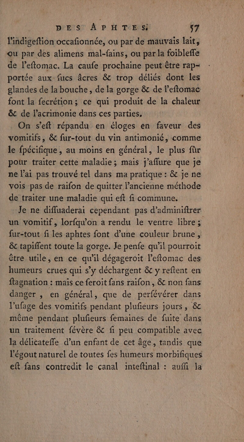 Pindigeftion occafionnée, ou par de mauvais lait, ou par des alimens mal-fains, ou par la foibleffe de l’eftomac. La caufe prochaine peut être rap- portée aux-fucs acres &amp; trop déliés dont les glandes de la bouche, de la gorge &amp; de l’eftomac font la fecrétion; ce qui produit de la chaleur &amp; de lacrimonie dans ces parties, On s’eft répandu en éloges en faveur des vomitifs, &amp; fur-tout du vin antimonié, comme le fpécifique, au moins en général, le plus ftir pour traiter cette maladie; mais j’aflure que je ne l'ai pas trouvé tel dans ma pratique: &amp; je ne vois pas de raifon de quitter l’ancienne méthode de traiter une maladie qui eft fi commune. Je ne difluaderai cependant pas d’adminiftrer un vomitif, lorfqu’on a rendu le ventre libre 5 fur-tout fi les aphtes font d’une couleur brune , &amp; tapiffent toute la gorge. Je penfe qu’il pourroit être utile, en ce qu'il dégageroit Veftomac des humeurs crues qui s’y déchargent &amp; y reftent en ftagnation : mais ce feroit fans raifon, &amp; non fans danger , en général, que de perfévérer dans l’ufage des vomitifs pendant plufieurs jours, &amp; _ même pendant plufieurs femaines de fuite dans un traitement févére &amp; fi peu compatible avec la delicateffe d’un enfant de cet âge, tandis que l'égout naturel de toutes fes humeurs morbifiques eft fans contredit le canal inteflinal : aufi la