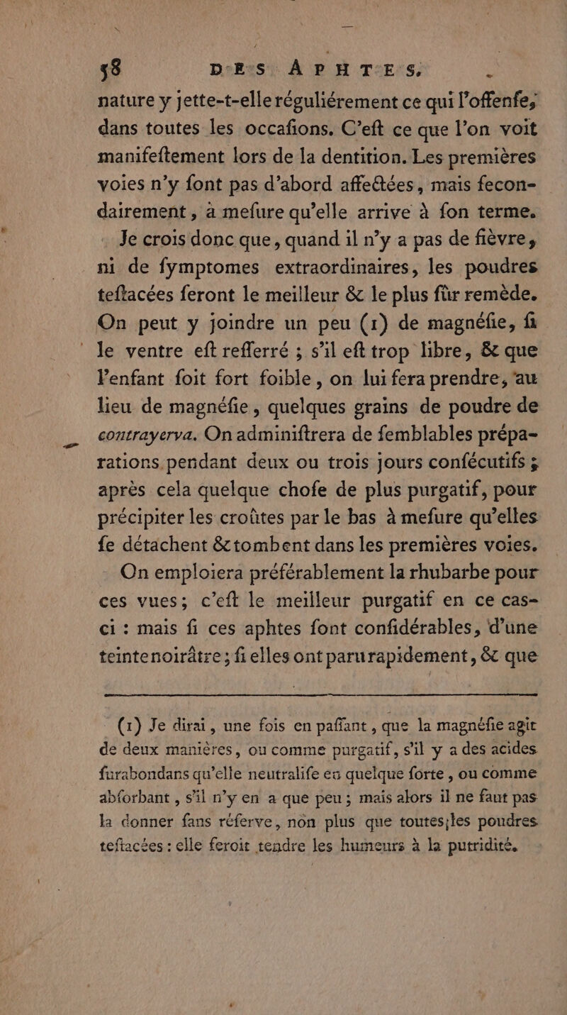 nature y Jette-t-elle réguliérement ce qui l’offenfe, dans toutes les occafions. C’eft ce que l’on voit manifeftement lors de la dentition. Les premières voies n’y font pas d’abord affe€tées, mais fecon- dairement , a mefure qu’elle arrive 4 fon terme. Je crois donc que, quand il n’y a pas de fièvre, ni de fymptomes extraordinaires, les poudres teflacées feront le meilleur &amp; le plus für remède. On peut y joindre un peu (1) de magnéfie, fi Je ventre eft reflerré ; s’il eft trop libre, &amp; que Penfant foit fort foible, on lui fera prendre, au lieu de magnéfie , quelques grains de poudre de contrayerva. On adminiftrera de femblables prépa- rations pendant deux ou trois jours confécutifs 5 après cela quelque chofe de plus purgatif, pour précipiter les croûtes par le bas à mefure qu’elles fe détachent &amp; tombent dans les premières voies. On emploiera préférablement la rhubarbe pour ces vues; c’eft le meilleur purgatif en ce cas- ci : mais fi ces aphtes font confidérables, d’une teintenoirâtre; fi elles ont parurapidement, &amp; que (1) Je dirai, une fois en pafiant , que la magnefie agir de deux manières, ou comme purgatif, sil y a des acides furabondans qu’elle neutralife ea quelque forte , ou comme abforbant , s'il n’y en a que peu; mais alors il ne faut pas la donner fans réferve, non plus que toutes;les poudres teftacées : elle feroit tendre les humeurs à la putridite.