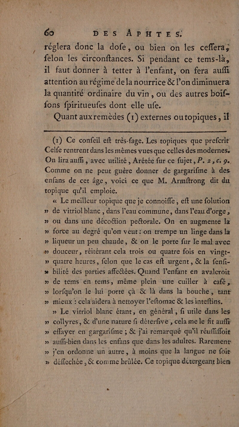 réglera donc la dofe, ou bien on les ceflera; felon les circonftances. Si pendant ce tems-la, il faut donner à tetter à l’enfant, on fera auf attention au régime de la nourrice &amp; l’on diminuera la quantité ordinaire du vin, ou des autres boif= fons fpiritueufes dont elle ufe. | Quant aux remèdes (1) externes outopiques, il (1) Ce confeil eft trés-fage. Les topiques que prefcrit Celfe rentrent dans les mêmes vues que celles des modernes. On lira auf , avec utilité, Arétée fur ce fujet, P. 2, ¢. 9. Comme on ne peut guère donner de gargarifme à des enfans de cet âge, voici ce que M. Armftrong dit du topique qu'il emploie. « Le meilleur topique que je connoiffe , eft une folution » de vitriol blanc , dans l’eau commune, dans l’eau d'orge, » ou dans une décoétion peétorale. On en augmente la » force au degré qu’on veut: on trempe un linge dans la » liqueur un peu chaude, &amp; on le porte fur le mal: avec » douceur, réitérant cela trois ou quatre fois en vingt- » quatre heures, felon que le cas eft urgent, &amp; la fenfi- » bilité des parties affe@ées. Quand Venfant en avaleroit » de tems en tems, même plein une cuiller à cafe, » lorfqu’on le Jui porte ca &amp; là dans la bouche, tant » mieux : cela aidera à nettoyer l’eftomac &amp; les inteftins. _ » Le vitriol blanc étant, en général , f utile dans les » collyres, &amp; d’une nature fi déterfive , cela me le fit auffz » effayer en gargarifme ; &amp; j'ai remarqué qu'il réuffifloit » auffi-bien dans les enfans que dans tes adultes. Rarement » j'en ordonne un autre, à moins que la langue ne foie » déflechée , &amp; comme brilée. Ce topique detergeant bien