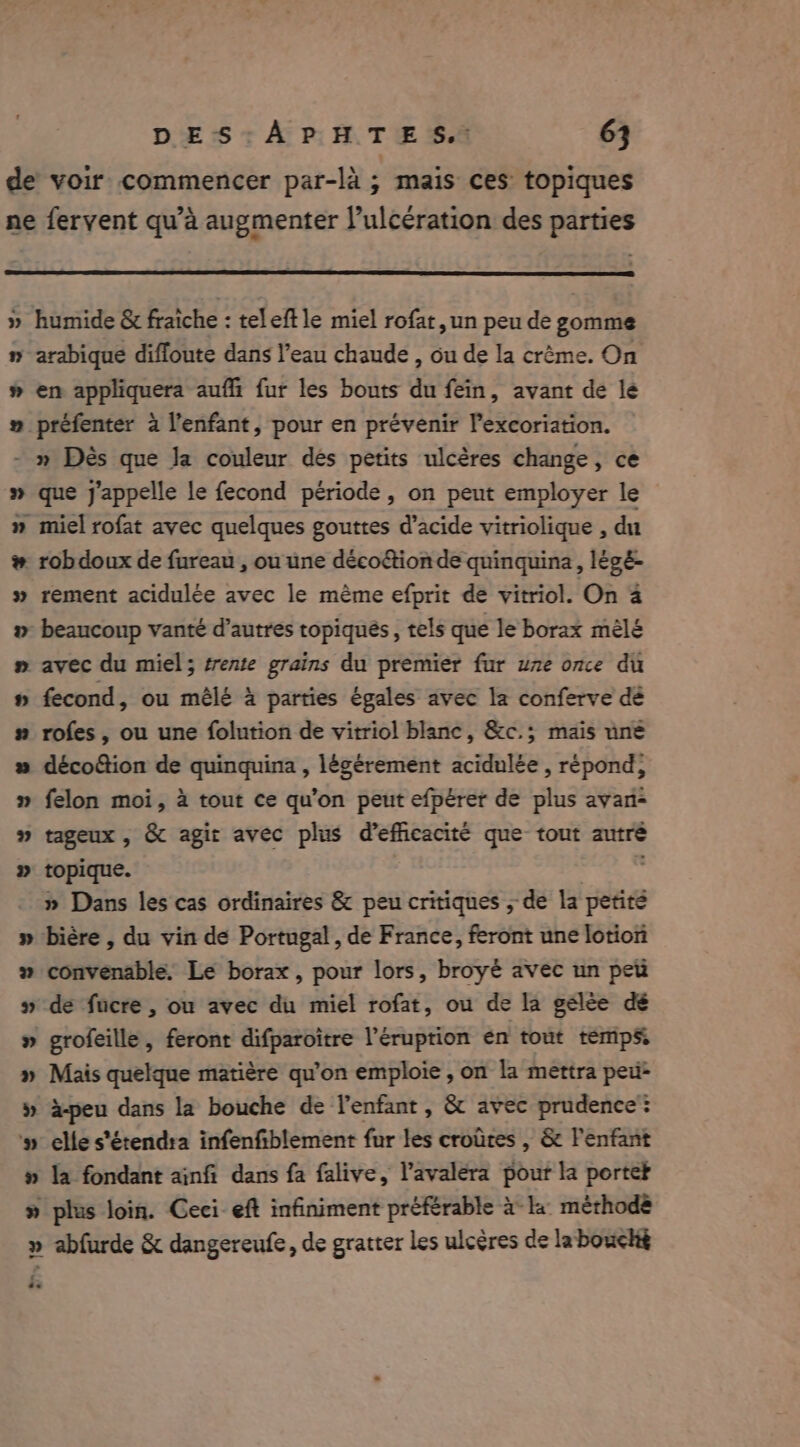 » 3} 3? humide &amp; fraiche : teleftle miel rofat, un peu de gomme arabique difloute dans l’eau chaude , ou de la crème. On en appliquera auffi fur les bouts du fein, avant de le préfenter a l'enfant, pour en prévenir l’excoriation. Me % = % &amp; 8 YYLYLESSY ss #38 que j'appelle le fecond période, on peut employer le miel rofat avec quelques gouttes d’acide vitriolique , du rob doux de fureau , ou une décoëtion de quinquina, légé- rement acidulée avec le même efprit de vitriol. On a beaucoup vanté d’autres topiqués, tels que le borax mêlé avec du miel; trente grains du premier fur une once du fecond, ou mêlé à parties égales avec la conferve dé rofes , ou une folution de vitriol blanc, &amp;c.; mais une décofion de quinquina , légérement acidulée , répond, felon moi, à tout ce qu’on peut efpérer de plus avan- tageux , &amp; agit avec plus d'efficacité que tout autre topique. » Dans les cas ordinaires &amp; peu critiques ; de la si convenable. Le borax, pour lors, broyé avec un peti de fucre , ou avec du miel rofat, ou de la gélèe dé grofeille, feront difparoitre l’éruprion en tout temps. Mais quelque matière qu’on emploie , on la mettra peu à-peu dans la bouche de l'enfant, &amp; avec prudence: elle s'étendra infenfiblement fur les croûres , &amp; l'enfant » la fondant ainfi dans fa falive, l’avaléra pour la porter plus loin. Geci- eft infiniment préférable à la méthode : @«