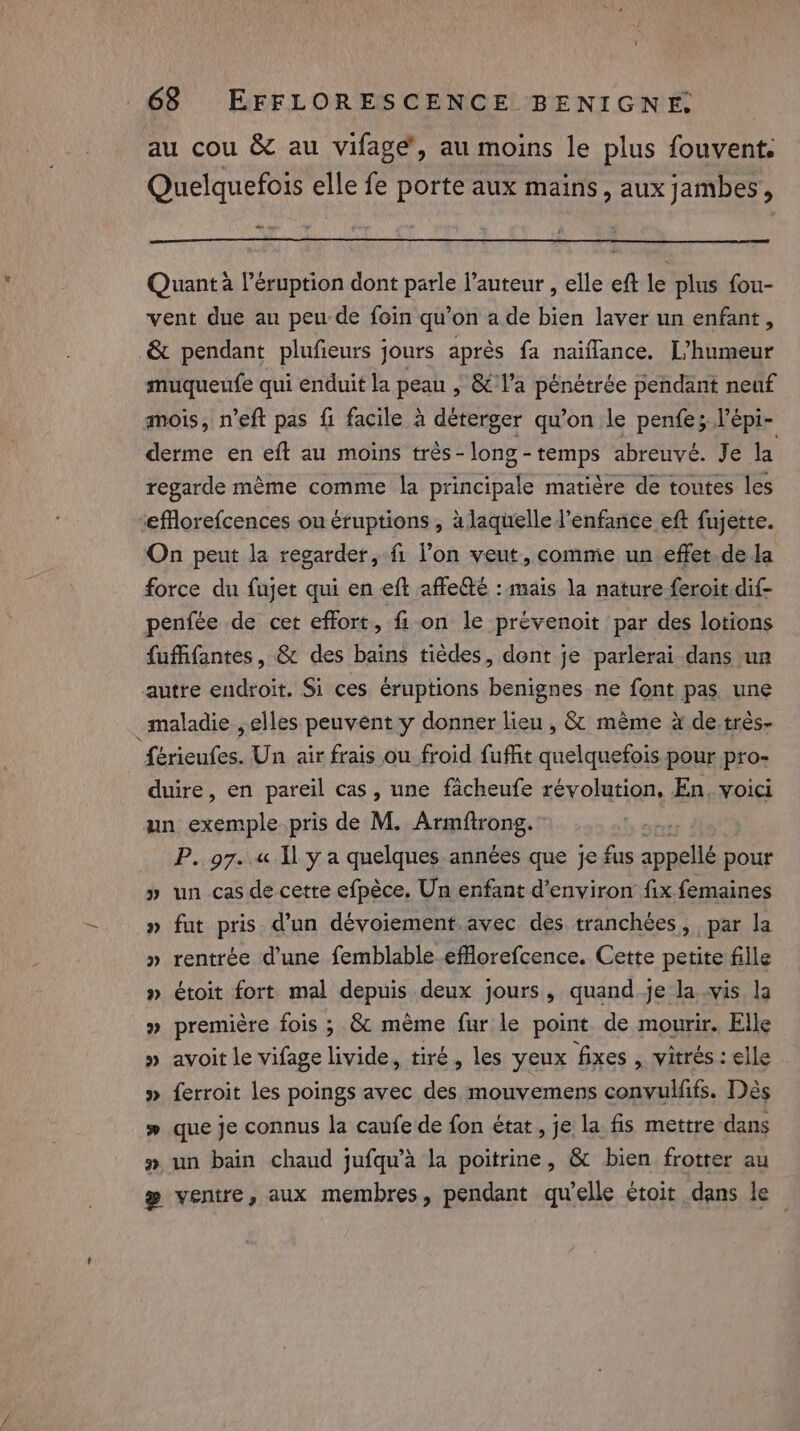 au cou &amp; au vifage’, au moins le plus fouvent. Quelquefois elle fe porte aux mains, aux jambes, ~ Quanta eruption dont parle l’auteur , elle eft le plus fou- vent due au peu de foin qu’on ade bien laver un enfant, -&amp; pendant plufieurs jours après fa naïflance. L’humeur muqueufe qui enduit la peau , &amp; l’a pénétrée pendant neuf mois, n’eft pas fi facile à déterger qu’on le penfe; l’épi- derme en eft au moins trés-long-temps abreuvé. Je la regarde méme comme la principale matiére de toutes les ‘eforefcences ou éruptions, à laquelle l'enfance eft fujette. On peut la regarder, fi l’on veut, comme un effet. de la force du fujet qui en eft affe&amp;é : mais la nature feroit.dif- penfée de cet effort, fi. on le prévenoit par des lotions fuffifantes, &amp; des bains tièdes, dont je parlerai dans un autre endroit. Si ces eruptions benignes ne font pas une maladie , elles peuvent y donner lieu , &amp; même à de trés- férieufes. Un air frais ou froid fuffit quelquefois pour pro- duire, en pareil cas, une facheufe révolution, En, voici un exemple.pris de M. Armftrong. P. 97. « Il y a quelques années que je fus one pour » un cas de cette efpéce. Un enfant d’environ fix femaines » fut pris d’un dévoiement. avec des tranchées, par la » rentrée d'une femblable.efflorefcence. Cette petite fille » étoit fort mal depuis deux jours, quand je la vis la » première fois ; &amp; mème fur le point de mourir. Elle » avoit le vifage livide, tiré, les yeux fixes , vitrés : elle » ferroit les poings avec des mouvemens convulffs. Dés # que je connus la caufe de fon état, je la fis mettre dans » un bain chaud jufqu’a la poitrine, &amp; bien frotter au # ventre, aux membres, pendant qu'elle étoit dans le