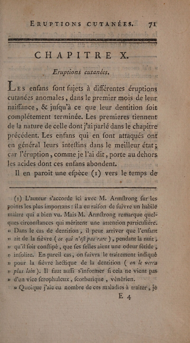 C HA Ba RA Eruptions cutanées, PEER font RSR denied éruptions cutanées anomales, dans le premier mois de leur naiflance, &amp; jufqu’a ce que leur dentition foit complétement terminée. Les premieres tiennent de la nature de celle dont j’aiparlé dans le chapitre précédent. Les enfans qui en font attaqués ont en général leurs inteftins dans le meilleur état ; car l’éruption , comme je l'ai dit, porte au dehors les acides dont ces enfans abondent. Il en paroit une efpèce (1) vers le temps de 2 (1) L'auteur s’accorde ici avec M. Armftrong fur'les points les plus importans : ila eu raifon de fuivre un habile maitre qui a bien vu. Mais M. Armftrong remarque quel- ques circonftances qui méritent une attention particulière: « Dans le cas de dentition, il peut arriver que Penfant: » ait de la fièvre ( ce qui n’eft pas’ rare ) , pendant la nuit, » qu'il foit conftipe , que fes felles aient une odeur fetide 5 » infolite. En pareil cas, on fuivra le traitement indiqué » pour la fièvre he@ique de la dentition ( on Le verra &gt; plus loin). Il faut auffi s'informer fi cela ne vient bé we Ew » d’un vice fcrophuleux , fcorbutique , vénérien. » Quoique j'aie eu nombre de ces maladies à traiter ste E 4