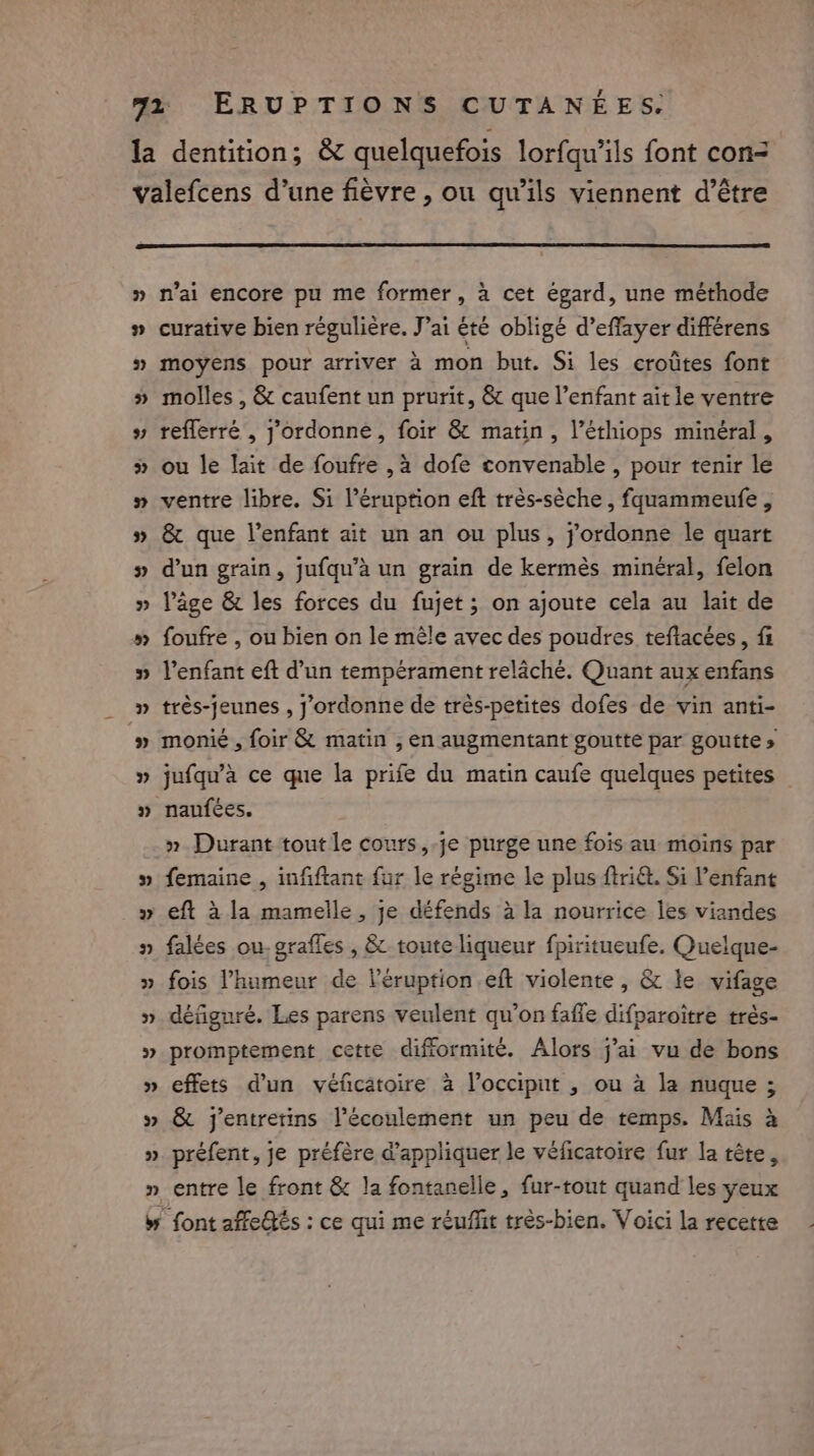 4 ~ we “ n n’ai encore pu me former, à cet égard, une méthode curative bien régulière. J’ai été obligé d’effayer differens moyens pour arriver à mon but. Si les crotites font molles , &amp; caufent un prurit, &amp; que l’enfant ait le ventre reflerré , yordonne, foir &amp; matin, l’éthiops minéral , ou le lait de foufre ,à dofe convenable , pour tenir le ventre libre. Si l’éruption eft très-sèche , fquammeufe , &amp; que l'enfant ait un an ou plus, jordonne le quart d’un grain, jufqu’a un grain de kermès minéral, felon Page &amp; les forces du fujet ; on ajoute cela au lait de foufre , ou bien on le mêle avec des poudres teftacées, fi l'enfant eft d’un tempérament relâché. Quant aux enfans trés-jeunes , j'ordonne de trés-petites dofes de vin anti- monié , foir &amp; matin , en augmentant goutte par goutte » jufqu’a ce que la prife du matin caufe quelques petites naufées. » Durant tout le cours, je purge une fois au moins par femaine , infiftant fur le régime le plus ftri&amp;. Si l’enfant eft à la mamelle , je défends à la nourrice les viandes falées ou. grafles , &amp; toute liqueur fpiritueufe. Quelque- fois l'humeur de Véruption eft violente, &amp; le vifage défiguré. Les parens veulent qu’on faffe difparoitre trés- promptement cette difformite. Alors j’ai vu de bons effets d'un véficatoire à l’occiput , ou à la nuque ; &amp; jentretins écoulement un peu de temps. Mais à préfent, je préfère @appliquer le véficatoire fur la tête, entre le front &amp; la fontanelle, fur-tout quand les yeux