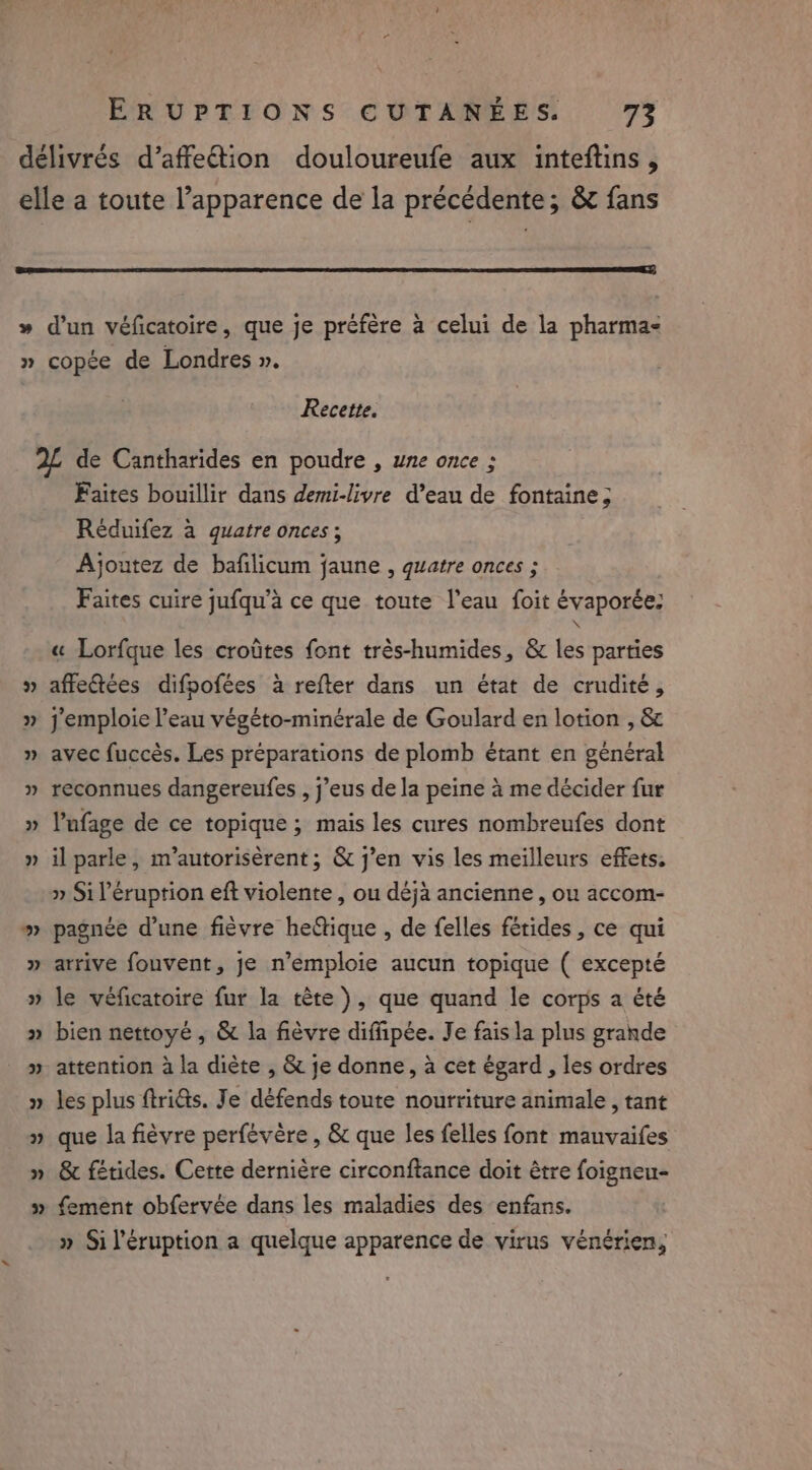 délivrés d’affe€tion douloureufe aux inteftins , elle a toute l’apparence de la précédente; &amp; fans » d’un véficatoire, que je préfère a celui de la pharma: » copée de Londres ». Recette. 2L de Cantharides en poudre , une once ; Faites bouillir dans demi-livre d’eau de fontaine ; Reduifez à quatre onces ; Ajoutez de bafilicum jaune , quatre onces ; Faites cuire jufqu’a ce que toute l'eau foit évaporée: \ « Lorfque les crotites font très-humides, &amp; les parties » affe@tées difpofées à refter dans un état de crudité, » j’emploie l’eau végéto-minérale de Goulard en lotion , &amp; » avec fuccès. Les préparations de plomb étant en général » reconnues dangereufes , j’eus de la peine à me décider fur » Vufage de ce topique ; mais les cures nombreufes dont » il parle, m’autorisérent; &amp; j'en vis les meilleurs effets. » Si l’éruption eft violente , ou déjà ancienne , ou accom- » pagnée d’une fièvre he@ique , de felles férides, ce qui » arrive fouvent, je n’emploie aucun topique ( excepté » le véficatoire fur la tête ), que quand le corps a été » bien nettoyé, &amp; la fièvre diffipée. Je fais la plus grande » attention à la diète , &amp; je donne, à cet égard , les ordres » les plus ftri€s. Je défends toute nourriture animale , tant » que la fièvre perfévère , &amp; que les felles font mauvaifes » &amp; fétides. Cette dernière circonftance doit être foigneu- fement obfervée dans les maladies des enfans. » Siléruption a quelque apparence de virus vénérien, we 2