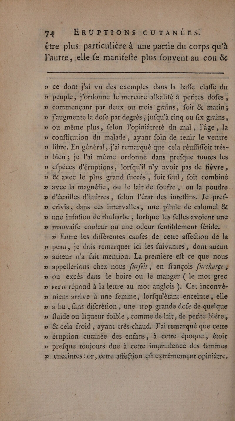 » ce dont J'ai vu des exemples dans la haffe claffe du peuple, j’ordonne le mercure alkalifé à petites dofes , commençant par deux ou trois grains, foir &amp; matin; J'augmente la dofe par degrés , jufqu’a cing ou fix grains, ou même plus, felon l’opiniâtreté du mal, l’âge , Ja conftitution du malade, ayant foin de tenir le ventre libre. En général, j’ai remarqué que cela réuffiffoit très- bien; je l’ai même ordonné dans prefque toutes les efpèces d’éruptions, lorfqu'il n’y avoit pas de fièvre, &amp; avec le plus grand fuccès , foit feul, foit combiné avec la magnéfie, ou le lait de foufre, ou la poudre d’écailles d’huitres, felon l’état des inteftins. Je pref&gt; crivis, dans ces intervalles, une pilule de calomel &amp; une infufion de rhubarbe , lorfque les felles avoient une : mauvaife couleur ou une odeur fenfiblement fétide. » Entre les différentes caufes de cette affection de la peau, je dois remarquer ici les fuivantes, dont aucun auteur n’a fait mention. La premiére eft ce que nous appellerions chez nous furfeir, en françois furcharge 5 ou excès dans le boire ou le manger ( le mot grec ynois répond à la lettre au mot anglois ). Cet inconvé- nient arrive à une femme, lorfqu’étant enceinte, elle a bu , fans difcrétion , une trop grande dofe de.quelque fluide ou liqueur foible , comme delait, de petite bière, &amp;c cela froid , ayant très-chaud. J’ai remarqué que cette éruption cutanée des enfans, à cette époque, étoit \ prefque toujours due à cette imprudence des femmes enceintes : or, cette affeftion eft extrêmement opiniètre.