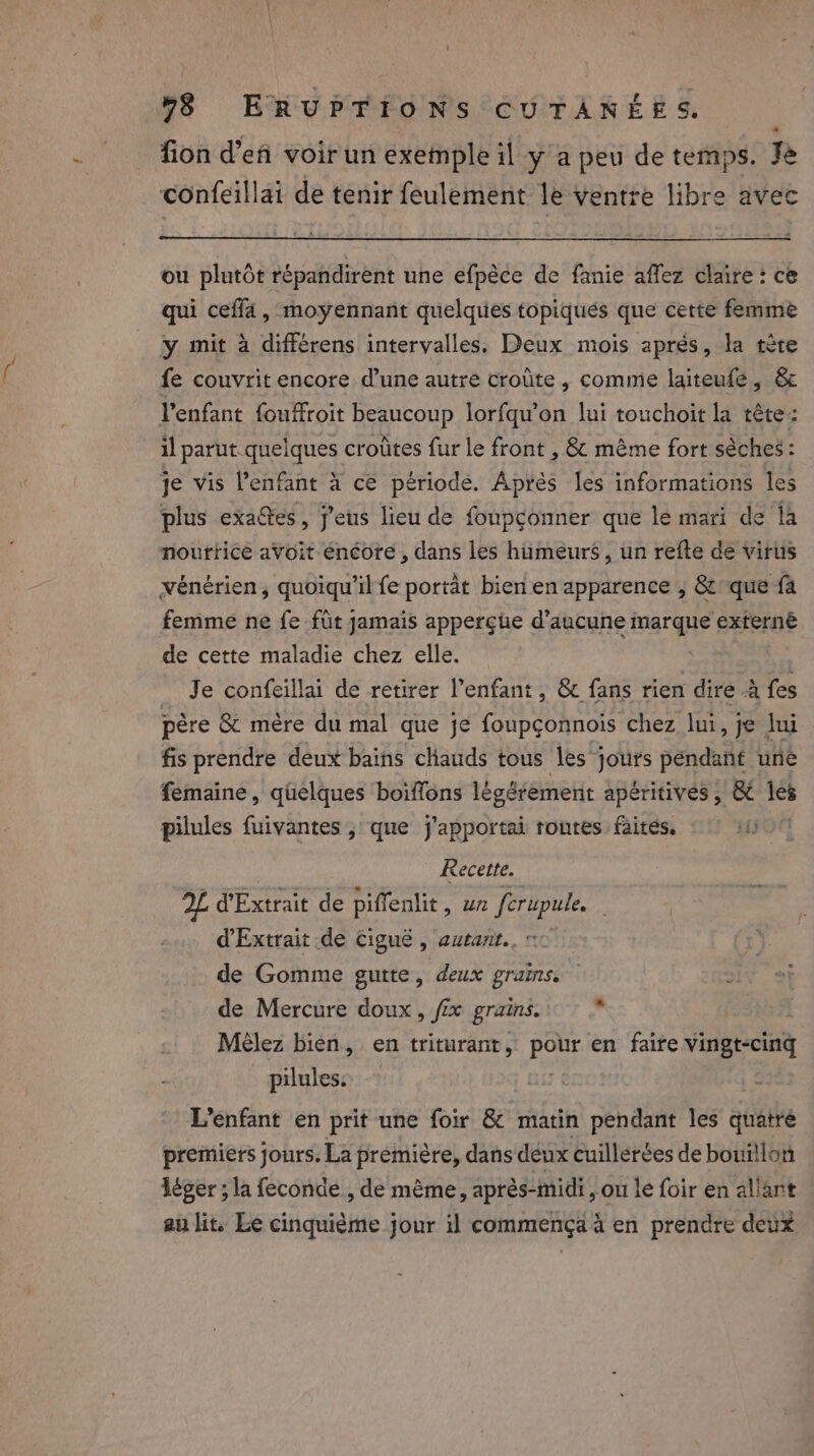 fion d’eñ voir un exemple il y a peu de temps. Je confeillai de tenir feulement le ventre libre avec ou plutôt répandirent une efpèce de fanie affez claire: ce qui ceff4, moyennant quelques topiqués que cette femme y mit à différens intervalles, Deux mois aprés, la tète fe couvrit encore d’une autre croûte , comme laiteufe, &amp; l'enfant fouffroit beaucoup lorfqu’on lui touchoit la tête: il parut quelques croûtes fur le front , &amp; même fort sèches : je vis Penfant à ce période. Après les informations les plus exates, eus lieu de foupconner que le mari de là nourtice avoit énéore , dans les hümeurs , un refte de virus vénérien, quoiqu'il fe portat bien en apparence , &amp;que {a femme ne fe fut jamais apperçue d'aucune marque ‘externé de cette maladie chez elle. _ Je confeillai de retirer Penfant, &amp; fans rien dire à a père &amp; mère du mal que je foupçonnois chez lui, je Jui fis prendre deux bains cliauds tous les jours péndant uné femaine, quelques boïffons légérement apéritives ; &amp; les pilules fuivantes , que j'apportai routes faites. Hot Recette. 2L d'Extrait de piffenlit , un ferupule. d'Extrait de Ciguë , autarit.. ~ de Gomme gutte, deux grains. de Mercure doux, fx grains. Mèlez bien, en triturant, eer en faire Vingt pilules: L’enfant en prit une foir &amp; matin pendant les quete premiers jours. La première, dans deux cuillerées de bouillon léger ; la feconde , de même, après- “midi &gt; ou le foir en allant au lit. Le cinquième jour il commença à en prendre deux